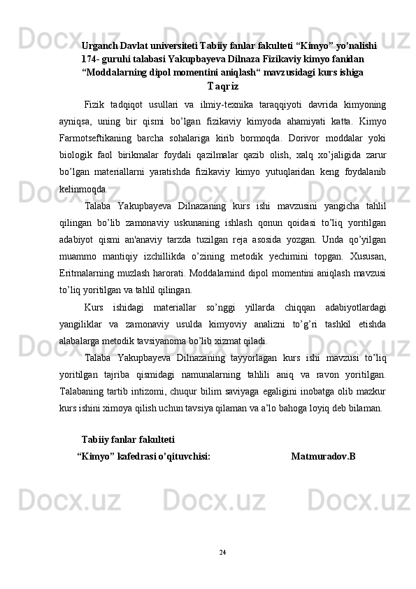         Urganch Davlat universiteti Tabiiy fanlar fakulteti “Kimyo” yo’nalishi
174- guruhi talabasi  Yakupbayeva Dilnaza  Fizikaviy kimyo fanidan
“Moddalarning dipol momentini aniqlash“ mavzusidagi kurs ishiga
Т aqriz
Fizik   tadqiqot   usullari   va   ilmiy-texnika   taraqqiyoti   davrida   kimyoning
ayniqsa,   uning   bir   qismi   bo’lgan   fizikaviy   kimyoda   ahamiyati   katta.   Kimyo
Farmotseftikaning   barcha   sohalariga   kirib   bormoqda.   Dorivor   moddalar   yoki
biologik   faol   birikmalar   foydali   qazilmalar   qazib   olish,   xalq   xo’jaligida   zarur
bo’lgan   materiallarni   yaratishda   fizikaviy   kimyo   yutuqlaridan   keng   foydalanib
kelinmoqda. 
Talaba   Yakupbayeva   Dilnaza ning   kurs   ishi   mavzusini   yangicha   tahlil
qilingan   bo’lib   zamonaviy   uskunaning   ishlash   qonun   qoidasi   to’liq   yoritilgan
adabiyot   qismi   an'anaviy   tarzda   tuzilgan   reja   asosida   yozgan.   Unda   qo’yilgan
muammo   mantiqiy   izchillikda   o’zining   metodik   yechimini   topgan.   Xususan,
Eritmalarning muzlash harorati. Moddalarnind dipol  momentini aniqlash mavzusi
to’liq yoritilgan va tahlil qilingan.
Kurs   ishidagi   materiallar   so’nggi   yillarda   chiqqan   adabiyotlardagi
yangiliklar   va   zamonaviy   usulda   kimyoviy   analizni   to’g’ri   tashkil   etishda
alabalarga metodik tavsiyanoma bo’lib xizmat qiladi.
Talaba   Yakupbayeva   Dilnaza ning   tayyorlagan   kurs   ishi   mavzusi   to’liq
yoritilgan   tajriba   qismidagi   namunalarning   tahlili   aniq   va   ravon   yoritilgan.
Talabaning   tartib   intizomi,   chuqur   bilim   saviyaga   egaligini   inobatga   olib   mazkur
kurs ishini ximoya qilish uchun tavsiya qilaman va a’lo bahoga loyiq deb bilaman.
 
         Tabiiy fanlar fakulteti 
       “Kimyo” kafedrasi o’qituvchisi:                                 Matmuradov.B
24 