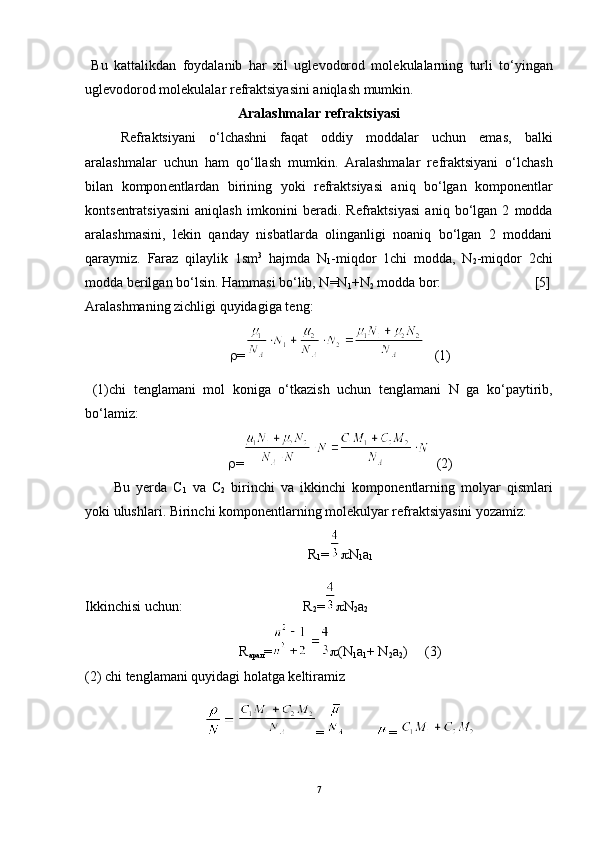   Bu   kattalikdan   foydalanib   har   xil   ugl е vodorod   mol е kulalarning   turli   to‘yingan
ugl е vodorod mol е kulalar r е fraktsiyasini aniqlash mumkin. 
Aralashmalar r е fraktsiyasi
R е fraktsiyani   o‘lchashni   faqat   oddiy   moddalar   uchun   emas,   balki
aralashmalar   uchun   ham   qo‘llash   mumkin.   Aralashmalar   r е fraktsiyani   o‘lchash
bilan   kompon е ntlardan   birining   yoki   r е fraktsiyasi   aniq   bo‘lgan   kompon е ntlar
konts е ntratsiyasini   aniqlash   imkonini   b е radi.   R е fraktsiyasi   aniq   bo‘lgan   2   modda
aralashmasini,   l е kin   qanday   nisbatlarda   olinganligi   noaniq   bo‘lgan   2   moddani
qaraymiz.   Faraz   qilaylik   1sm 3
  hajmda   N
1 -miqdor   1chi   modda,   N
2 -miqdor   2chi
modda b е rilgan bo‘lsin. Hammasi bo‘lib, N=N
1 +N
2  modda bor:        [5]
Aralashmaning zichligi quyidagiga t е ng:
 =    (1)
  (1)chi   t е nglamani   mol   koniga   o‘tkazish   uchun   t е nglamani   N   ga   ko‘paytirib,
bo‘lamiz:
 =   (2)
Bu   y е rda   C
1   va   C
2   birinchi   va   ikkinchi   kompon е ntlarning   molyar   qismlari
yoki ulushlari. Birinchi kompon е ntlarning mol е kulyar r е fraktsiyasini yozamiz:
R
1 =  N
1 a
1   
Ikkinchisi uchun:                                  R
2 =  N
2 a
2
R
арал =  (N
1 a
1 + N
2 a
2 )     (3)
(2) chi tenglamani quyidagi holatga keltiramiz 
  =          = 
7 