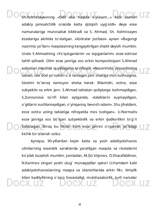 Sh.Xolmirzayevning   «Odil   aka   haqida   o`ylasam...»   kabi   asarlari
adabiy   jamoatchilik   orasida   katta   qiziqish   uyg`otdi»   deya   esse
namunalariga   munosabat   bildiradi   va   S.   Ahmad,   Sh.   Xolmirzayev
esselariga   alohida   to`xtalgan.   «Xotiralar   jozibasi»   aynan   «Bugungi
nasrimiz yo`llari» maqolasining kengaytirilgan shakli deyish mumkin.
Unda   S.Ahmadning   «Yo`qotganlarim   va   topganlarim»   esse-xotirasi
tahlil   qilinadi.   Olim   esse   janriga   xos   erkin   kompozitsiyani   S.Ahmad
xotiralari misolida quyidagicha ta`riflaydi: «Nazarimda, yozuvchining
tabiati, iste`dod yo`nalishi o`zi tanlagan janr shaklga mos tushsagina,
bisotini   to`laroq   namoyon   etolsa   kerak.   Bilamizki,   xotira,   esse
subyektiv va erkin janr. S.Ahmad tabiatan qoliplarga tushmaydigan,
S.Zunnunova   ta`rifi   bilan   aytganda,   «talablarni   suymaydigan,
o`gitlarni xushlamaydigan, o`yinqaroq, bevosh odam». Shu jihatdam,
esse   xotira   uning   tabiatiga   nihoyatda   mos   tushgan».   U.Normativ
esse   janriga   xos   bo`lgan   subyektivlik   va   erkin   ijodkorlikni   to`g`ri
baholagan.   Biroq   bu   fikrlar   ham   esse   janrini   o`rganish   yo`lidagi
kichik bir izlanish xolos.
Ayniqsa,   90-yillardan   keyin   katta   va   yosh   adabiyotshunos
olimlarning   esseistik   xarakterda   yaratilgan   maqola   va   risolalarini
ko`plab kuzatish mumkin. Jumladan, M.Qo`shjonov, O.Sharafiddinov,
N.Karimov   singari   yoshi   ulug`   munaqqidlar   qatori   U.Hamdam   kabi
adabiyotshunoslarning   maqoa   va   izlanishlarida   erkin   fikr,   ilmiylik
bilan   badiiylikning   o`zaro   bovastaligi,   mulohazakorlik,   turli   narsalar
10 
