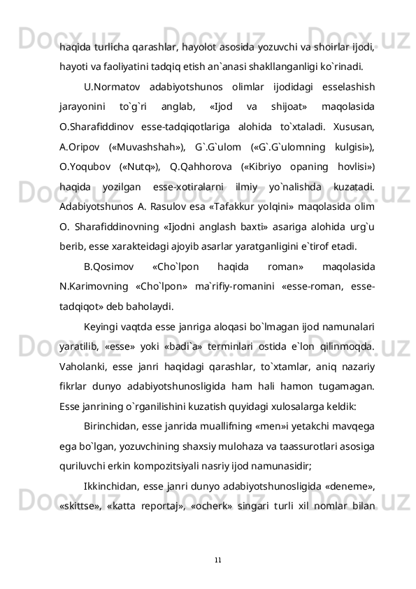 haqida turlicha qarashlar, hayolot asosida yozuvchi va shoirlar ijodi,
hayoti va faoliyatini tadqiq etish an`anasi shakllanganligi ko`rinadi.
U.Normatov   adabiyotshunos   olimlar   ijodidagi   esselashish
jarayonini   to`g`ri   anglab,   «Ijod   va   shijoat»   maqolasida
O.Sharafiddinov   esse-tadqiqotlariga   alohida   to`xtaladi.   Xususan,
A.Oripov   («Muvashshah»),   G`.G`ulom   («G`.G`ulomning   kulgisi»),
O.Yoqubov   («Nutq»),   Q.Qahhorova   («Kibriyo   opaning   hovlisi»)
haqida   yozilgan   esse-xotiralarni   ilmiy   yo`nalishda   kuzatadi.
Adabiyotshunos   A.   Rasulov   esa   «Tafakkur   yolqini»   maqolasida   olim
O.   Sharafiddinovning   «Ijodni   anglash   baxti»   asariga   alohida   urg`u
berib, esse xarakteidagi ajoyib asarlar yaratganligini e`tirof etadi.
B . Qosimov   « Cho ` lpon   haqida   roman »   maqolasida
N .Karimovning   «Cho`lpon»   ma`rifiy-romanini   «esse-roman,   esse-
tadqiqot» deb baholaydi.
Keyingi vaqtda esse janriga aloqasi bo`lmagan ijod namunalari
yaratilib,   «esse»   yoki   «badi`a»   terminlari   ostida   e`lon   qilinmoqda.
Vaholanki,   esse   janri   haqidagi   qarashlar,   to`xtamlar,   aniq   nazariy
fikrlar   dunyo   adabiyotshunosligida   ham   hali   hamon   tugamagan.
Esse janrining o`rganilishini kuzatish quyidagi xulosalarga keldik:
Birinchidan, esse janrida muallifning «men»i yetakchi mavqega
ega bo`lgan, yozuvchining shaxsiy mulohaza va taassurotlari asosiga
quriluvchi erkin kompozitsiyali nasriy ijod namunasidir;
Ikkinchidan ,   esse   janri   dunyo   adabiyotshunosligida   « deneme »,
« skittse »,   « katta   reportaj »,   « ocherk »   singari   turli   xil   nomlar   bilan
11 