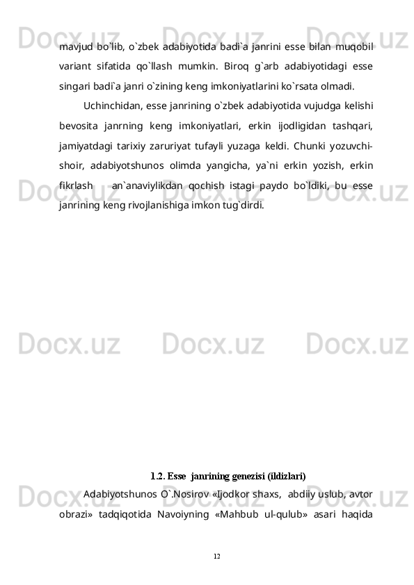 mavjud   bo`lib,   o`zbek   adabiyotida   badi`a   janrini   esse   bilan   muqobil
variant   sifatida   qo`llash   mumkin.   Biroq   g`arb   adabiyotidagi   esse
singari badi`a janri o`zining keng imkoniyatlarini ko`rsata olmadi. 
Uchinchidan, esse janrining o`zbek adabiyotida vujudga kelishi
bevosita   janrning   keng   imkoniyatlari,   erkin   ijodligidan   tashqari,
jamiyatdagi   tarixiy   zaruriyat   tufayli   yuzaga   keldi.   Chunki   yozuvchi-
shoir,   adabiyotshunos   olimda   yangicha,   ya`ni   erkin   yozish,   erkin
fikrlash     an`anaviylikdan   qochish   istagi   paydo   bo`ldiki,   bu   esse
janrining keng rivojlanishiga imkon tug`dirdi.
  
1 .2.  Esse  janrining genezisi (ildizlari)
Adabiyotshunos O`.Nosirov «Ijodkor shaxs,   abdiiy uslub, avtor
obrazi»   tadqiqotida   Navoiyning   «Mahbub   ul-qulub»   asari   haqida
12 