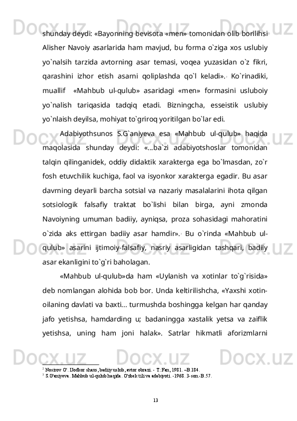 shunday deydi: «Bayonning bevisota «men» tomonidan olib borilihsi
Alisher   Navoiy   asarlarida   ham   mavjud,   bu   forma   o`ziga   xos   uslubiy
yo`nalsih   tarzida   avtorning   asar   temasi,   voqea   yuzasidan   o`z   fikri,
qarashini   izhor   etish   asarni   qoliplashda   qo`l   keladi». 2
  Ko`rinadiki,
muallif     «Mahbub   ul-qulub»   asaridagi   «men»   formasini   usluboiy
yo`nalish   tariqasida   tadqiq   etadi.   Bizningcha,   esseistik   uslubiy
yo`nlaish deyilsa, mohiyat to`griroq yoritilgan bo`lar edi.
Adabiyothsunos   S.G`aniyeva   esa   «Mahbub   ul-qulub»   haqida
maqolasida   shunday   deydi:   «...ba`zi   adabiyotshoslar   tomonidan
talqin   qilinganidek,   oddiy   didaktik   xarakterga   ega   bo`lmasdan,   zo`r
fosh   etuvchilik   kuchiga,  faol va  isyonkor  xarakterga   egadir.  Bu  asar
davrning   deyarli   barcha   sotsial   va   nazariy   masalalarini   ihota   qilgan
sotsiologik   falsafiy   traktat   bo`lishi   bilan   birga,   ayni   zmonda
Navoiyning   umuman   badiiy,   ayniqsa,   proza   sohasidagi   mahoratini
o`zida   aks   ettirgan   badiiy   asar   hamdir». 3
  Bu   o`rinda   «Mahbub   ul-
qulub»   asarini   ijtimoiy-falsafiy,   nasriy   asarligidan   tashqari,   badiiy
asar ekanligini to`g`ri baholagan.
«Mahbub   ul-qulub»da   ham   «Uylanish   va   xotinlar   to`g`risida»
deb  nomlangan   alohida   bob  bor.   Unda  keltirilishcha,   «Yaxshi   xotin-
oilaning davlati va baxti... turmushda boshingga kelgan har qanday
jafo   yetishsa,   hamdarding   u;   badaningga   xastalik   yetsa   va   zaiflik
yetishsa,   uning   ham   joni   halak».   Satrlar   hikmatli   aforizmlarni
2
 Nosirov O'. IJodkor shaxs, badiiy uslub, avtor obrazi. - T.:Fan, 1981. –B.184.
3
 S.G'aniyeva. Mahbub ul-qulub haqida.  O'zbek tili va adabiyoti. -1968. 3-son.-B.57.
13 