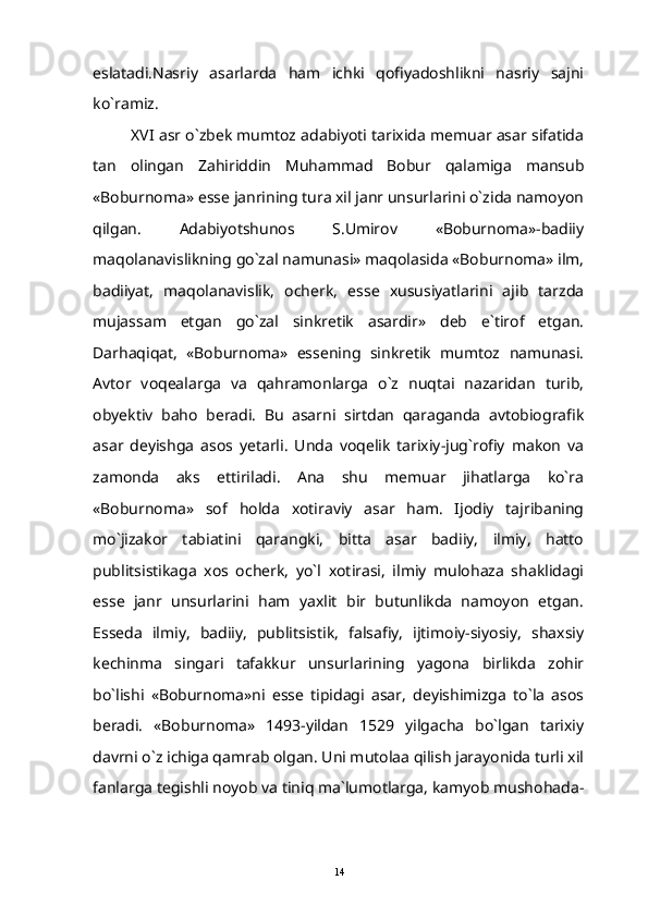 eslatadi.Nasriy   asarlarda   ham   ichki   qofiyadoshlikni   nasriy   sajni
ko`ramiz.
XVI asr o`zbek mumtoz adabiyoti tarixida memuar asar sifatida
tan   olingan   Zahiriddin   Muhammad   Bobur   qalamiga   mansub
«Boburnoma» esse janrining tura xil janr unsurlarini o`zida namoyon
qilgan.   Adabiyotshunos   S.Umirov   «Boburnoma»-badiiy
maqolanavislikning go`zal namunasi» maqolasida «Boburnoma» ilm,
badiiyat,   maqolanavislik,   ocherk,   esse   xususiyatlarini   ajib   tarzda
mujassam   etgan   go`zal   sinkretik   asardir»   deb   e`tirof   etgan.
Darhaqiqat,   «Boburnoma»   essening   sinkretik   mumtoz   namunasi.
Avtor   voqealarga   va   qahramonlarga   o`z   nuqtai   nazaridan   turib,
obyektiv   baho   beradi.   Bu   asarni   sirtdan   qaraganda   avtobiografik
asar   deyishga   asos   yetarli.   Unda   voqelik   tarixiy-jug`rofiy   makon   va
zamonda   aks   ettiriladi.   Ana   shu   memuar   jihatlarga   ko`ra
«Boburnoma»   sof   holda   xotiraviy   asar   ham.   Ijodiy   tajribaning
mo`jizakor   tabiatini   qarangki,   bitta   asar   badiiy,   ilmiy,   hatto
publitsistikaga   xos   ocherk,   yo`l   xotirasi,   ilmiy   mulohaza   shaklidagi
esse   janr   unsurlarini   ham   yaxlit   bir   butunlikda   namoyon   etgan.
Esseda   ilmiy,   badiiy,   publitsistik,   falsafiy,   ijtimoiy-siyosiy,   shaxsiy
kechinma   singari   tafakkur   unsurlarining   yagona   birlikda   zohir
bo`lishi   «Boburnoma»ni   esse   tipidagi   asar,   deyishimizga   to`la   asos
beradi.   «Boburnoma»   1493-yildan   1529   yilgacha   bo`lgan   tarixiy
davrni o`z ichiga qamrab olgan. Uni mutolaa qilish jarayonida turli xil
fanlarga tegishli noyob va tiniq ma`lumotlarga, kamyob mushohada-
14 