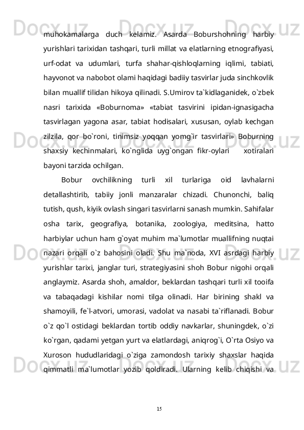 muhokamalarga   duch   kelamiz.   Asarda   Boburshohning   harbiy
yurishlari tarixidan  tashqari,  turli millat  va  elatlarning etnografiyasi,
urf-odat   va   udumlari,   turfa   shahar-qishloqlarning   iqlimi,   tabiati,
hayvonot va nabobot olami haqidagi badiiy tasvirlar juda sinchkovlik
bilan muallif tilidan hikoya qilinadi. S.Umirov ta`kidlaganidek, o`zbek
nasri   tarixida   «Boburnoma»   «tabiat   tasvirini   ipidan-ignasigacha
tasvirlagan   yagona   asar,   tabiat   hodisalari,   xususan,   oylab   kechgan
zilzila,   qor   bo`roni,   tinimsiz   yoqqan   yomg`ir   tasvirlari»   Boburning
shaxsiy   kechinmalari,   ko`nglida   uyg`ongan   fikr-oylari     xotiralari
bayoni tarzida ochilgan.
Bobur   ovchilikning   turli   xil   turlariga   oid   lavhalarni
detallashtirib,   tabiiy   jonli   manzaralar   chizadi.   Chunonchi,   baliq
tutish, qush, kiyik ovlash singari tasvirlarni sanash mumkin. Sahifalar
osha   tarix,   geografiya,   botanika,   zoologiya,   meditsina,   hatto
harbiylar uchun   ham g`oyat   muhim ma`lumotlar muallifning nuqtai
nazari   orqali   o`z   bahosini   oladi.   Shu   ma`noda,   XVI   asrdagi   harbiy
yurishlar   tarixi,   janglar   turi,   strategiyasini   shoh   Bobur   nigohi   orqali
anglaymiz.   Asarda  shoh,  amaldor,  beklardan  tashqari  turli  xil  tooifa
va   tabaqadagi   kishilar   nomi   tilga   olinadi.   Har   birining   shakl   va
shamoyili,   fe`l-atvori,   umorasi,   vadolat   va   nasabi   ta`riflanadi.   Bobur
o`z   qo`l   ostidagi   beklardan   tortib   oddiy   navkarlar,   shuningdek,   o`zi
ko`rgan, qadami yetgan yurt va elatlardagi, aniqrog`i, O`rta Osiyo va
Xuroson   hududlaridagi   o`ziga   zamondosh   tarixiy   shaxslar   haqida
qimmatli   ma`lumotlar   yozib   qoldiradi.   Ularning   kelib   chiqishi   va
15 