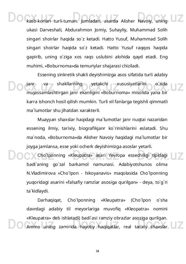 kasb-korlari   turli-tuman.   Jumladan,   asarda   Alisher   Navoiy,   uning
ukasi   Darveshali,   Abdurahmon   Jomiy,   Suhayliy,   Muhammad   Solih
singari   shoirlar   haqida   so`z   ketadi.   Hatto   Yusuf,   Muhammad   Solih
singari   shoirlar   haqida   so`z   ketadi.   Hatto   Yusuf   raqqos   haqida
gapirib,   uning   o`ziga   xos   raqs   uslubini   alohida   qayd   etadi.   Eng
muhimi, «Boburnoma»da temuriylar shajarasi chiziladi.
Essening sinkretik shakli deyishimizga asos sifatida turli adabiy
janr   va   shakllarning   yetakchi   xususiyatlarini   o`zida
mujassamlashtirgan  janr  ekanligini  «Boburnoma» misolida  yana   bir
karra ishonch hosil qilish mumkin.  Turli xil fanlarga tegishli qimmatli
ma`lumotlar shu jihatdan xarakterli.
Muayyan  shaxslar haqidagi ma`lumotlar  janr  nuqtai  nazaridan
essening   ilmiy,   tarixiy,   biografikjanr   ko`rinishlarini   eslatadi.   Shu
ma`noda,   «Boburnoma»da   Alisher   Navoiy   haqidagi   ma`lumotlar   bir
joyga jamlansa, esse yoki ocherk deyishimizga asoslar yetarli.
Cho`lponning   «Kleupatra»   asari   Yevropa   essechiligi   tipidagi
badi`aning   go`zal   barkamol   namunasi.   Adabiyotshunos   olima
N.Vladimirova   «Cho`lpon   -   hikoyanavis»   maqolasida   Cho`lponning
yuqoridagi   asarini   «falsafiy   ramzlar  asosiga   qurilgan»   -  deya,   to`g`ri
ta`kidlaydi.
Darhaqiqat,   Cho`lponning   «Kleupatra»   (Cho`lpon   o`sha
davrdagi   adabiy   til   meyorlariga   muvofiq   «Kleopatra»   nomini
«Kleupatra» deb ishlatadi) badi`asi ramziy obrazlar asosiga qurilgan.
Ammo   uning   zamirida   hayotiy   haqiqatlar,   real   tarixiy   shaxslar
16 
