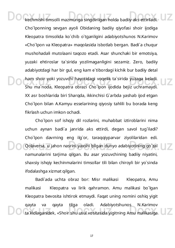 kechmishi timsolli mazmunga singdirilgan holda badiiy aks ettiriladi.
Cho`lponning   sevgan   ayoli   Obidaning   badiiy   qiyofasi   shoir   ijodiga
Kleopatra   timsolida   ko`chib   o`tganligini   adabiyotshunos   N.Karimov
«Cho`lpon va Kleopatra» maqolasida isbotlab bergan. Badi`a chuqur
mushohadali   mutolaani   taqozo   etadi.   Asar   shunchaki   bir   emotsiya,
yuzaki   ehtiroslar   ta`sirida   yozilmaganligini   sezamiz.   Zero,   badiiy
adabiyotdagi har bir gul, eng kam e`tibordagi kichik bur badiiy detal
ham   shoir   yoki   yozuvchi   hayotidagi   voqelik   ta`sirida   yuzaga   keladi.
Shu   ma`noda,   Kleopatra   obrazi   Cho`lpon   ijodida   bejiz   uchramaydi.
XX asr boshlarida biri Sharqda, ikkinchisi G`arbda yashab ijod etgan
Cho`lpon   bilan   A.Kamyu   esselarining   qiyosiy   tahlili   bu   borada   keng
fikrlash uchun imkon ochadi.
Cho`lpon   sof   ishqiy   dil   rozlarini,   muhabbat   iztiroblarini   nima
uchun   aynan   badi`a   janrida   aks   ettirdi,   degan   savol   tug`iladi?
Cho`lpon   davrning   eng   ilg`or,   taraqqiyparvar   ziyolilaridan   edi.
Qolaversa, u jahon nasrini yaxshi bilgan dunyo adabiyotining go`zal
namunalarini   tarjima   qilgan.   Bu   asar   yozuvchining   badiiy   niyatini,
shaxsiy   ishqiy   kechinmalarini   timsollar  tili   bilan   chiroyli   bir   yo`sinda
ifodalashga xizmat qilgan.
Badi ` ada   uchta   obraz   bor :   Misr   malikasi     Kleopatra ,   Amu
malikasi    	
 Kleopatra   va   lirik   qahramon.   Amu   malikasi   bo`lgan
Kleopatra   bevosita  ishtirok   etmaydi.   Faqat  uning   nomini   oshiq   yigit
qayta   va   qayta   tilga   oladi.   Adabiyotshunos   N.Karimov
ta`kidlaganidek, «Shoir shu usul vositasida yigitning Amu malikasiga
17 