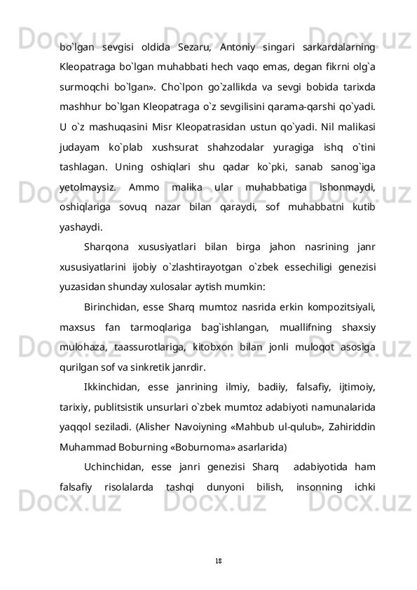bo`lgan   sevgisi   oldida   Sezaru,   Antoniy   singari   sarkardalarning
Kleopatraga bo`lgan muhabbati hech vaqo emas, degan fikrni olg`a
surmoqchi   bo`lgan».   Cho`lpon   go`zallikda   va   sevgi   bobida   tarixda
mashhur  bo`lgan   Kleopatraga   o`z   sevgilisini  qarama-qarshi  qo`yadi.
U   o`z   mashuqasini   Misr   Kleopatrasidan   ustun   qo`yadi.   Nil   malikasi
judayam   ko`plab   xushsurat   shahzodalar   yuragiga   ishq   o`tini
tashlagan.   Uning   oshiqlari   shu   qadar   ko`pki,   sanab   sanog`iga
yetolmaysiz.   Ammo   malika   ular   muhabbatiga   ishonmaydi,
oshiqlariga   sovuq   nazar   bilan   qaraydi,   sof   muhabbatni   kutib
yashaydi.
Sharqona   xususiyatlari   bilan   birga   jahon   nasrining   janr
xususiyatlarini   ijobiy   o`zlashtirayotgan   o`zbek   essechiligi   genezisi
yuzasidan shunday xulosalar aytish mumkin:
Birinchidan,   esse   Sharq   mumtoz   nasrida   erkin   kompozitsiyali,
maxsus   fan   tarmoqlariga   bag`ishlangan,   muallifning   shaxsiy
mulohaza,   taassurotlariga,   kitobxon   bilan   jonli   muloqot   asosiga
qurilgan sof va sinkretik janrdir.
Ikkinchidan,   esse   janrining   ilmiy,   badiiy,   falsafiy,   ijtimoiy,
tarixiy, publitsistik unsurlari o`zbek mumtoz adabiyoti namunalarida
yaqqol   seziladi.   (Alisher   Navoiyning   «Mahbub   ul-qulub»,   Zahiriddin
Muhammad Boburning «Boburnoma» asarlarida)
Uchinchidan,   esse   janri   genezisi   Sharq     adabiyotida   ham
falsafiy   risolalarda   tashqi   dunyoni   bilish,   insonning   ichki
18 