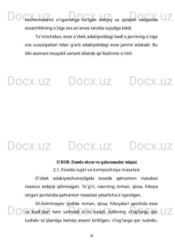 kechinmalarini   o`rganishga   bo`lgan   ehtiyoj   va   qiziqish   natijasida
essechilikning o`ziga xos an`anasi tarzida vujudga keldi.
To`rtinchidan, esse o`zbek adabiyotidagi badi`a janrining o`ziga
xos   xususiyatlari   bilan   g`arb   adabiyotidagi   esse   janrini   eslatadi.   Bu
ikki atamani muqobil variant sifatida qo`llashimiz o`rinli.
II BOB. Esseda obraz va qahramonlar talqini
2.1. Esseda sujet  v a k ompozit siy a masalasi
O`zbek   adabiyotshunosligida   esseda   qahramon   masalasi
maxsus   tadqiqi   qilinmagan.   To`g`ri,   nasrning   roman,   qissa,   hikoya
singari janrlarida qahramon masalasi yetarlicha o`rganilgan.
Sh.Xolmirzayev   ijodida   roman,   qissa,   hikoyalari   qaotirda   esse
va   badi`alari   ham   salmoqli   o`rin   tutadi.   Adibning   «Tog`larga   qor
tushdi»   to`plamiga   behsta   esseni   kiritilgan:   «Tog`larga   qor   tushdi»,
19 