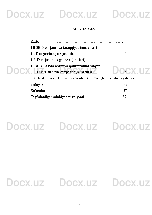 MUNDARIJA
Kirish   ............................................................................. 3
I BOB. Esse janri va taraqqiyot tamoyillari
1.1.Esse janrining o`rganilishi.........................................................6
1.2. Esse  janrining genezisi (ildizlari)............................................11
II BOB. Esseda obraz va qahramonlar talqini
2.1. Esseda sujet va kompozitsiya masalasi ............................16	

2.2.Ozod   Sharafiddinov   esselarida   Abdulla   Qahhor   shaxsiyati   va  
badiiyati..........................................................................................47
X ulosalar .......................................................................................57
Foydalanilgan   adabiyotlar   r о ` yxati ...... ..................................... 59
2 