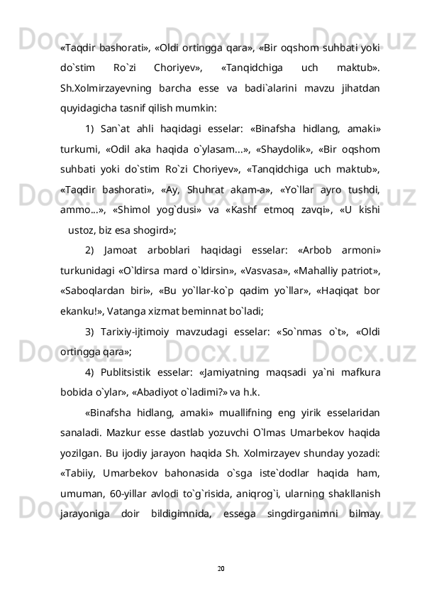 «Taqdir   bashorati»,   «Oldi   ortingga   qara»,   «Bir   oqshom   suhbati   yoki
do`stim   Ro`zi   Choriyev»,   «Tanqidchiga   uch   maktub».
Sh.Xolmirzayevning   barcha   esse   va   badi`alarini   mavzu   jihatdan
quyidagicha tasnif qilish mumkin:
1)   San ` at   ahli   haqidagi   esselar :   « Binafsha   hidlang ,   amaki »
turkumi ,   «Odil   aka   haqida   o`ylasam...»,   «Shaydolik»,   «Bir   oqshom
suhbati   yoki   do`stim   Ro`zi   Choriyev»,   «Tanqidchiga   uch   maktub»,
«Taqdir   bashorati»,   «Ay,   Shuhrat   akam-a»,   «Yo`llar   ayro   tushdi,
ammo...»,   «Shimol   yog`dusi»   va   «Kashf   etmoq   zavqi»,   «U   kishi
ustoz, biz esa shogird»;
2)   Jamoat   arboblari   haqidagi   esselar :   « Arbob   armoni »
turkunidagi   « O ` ldirsa   mard   o ` ldirsin », « Vasvasa », «Mahalliy patriot»,
«Saboqlardan   biri»,   «Bu   yo`llar-ko`p   qadim   yo`llar»,   «Haqiqat   bor
ekanku!», Vatanga xizmat beminnat bo`ladi;
3)   Tarixiy-ijtimoiy   mavzudagi   esselar:   «So`nmas   o`t»,   «Oldi
ortingga qara»;
4)   Publitsistik   esselar :   « Jamiyatning   maqsadi   ya ` ni   mafkura
bobida   o ` ylar », «Abadiyot o`ladimi?» va h.k.
«Binafsha   hidlang,   amaki»   muallifning   eng   yirik   esselaridan
sanaladi.   Mazkur   esse   dastlab   yozuvchi   O`lmas   Umarbekov   haqida
yozilgan.   Bu   ijodiy   jarayon   haqida   Sh.   Xolmirzayev   shunday   yozadi:
«Tabiiy,   Umarbekov   bahonasida   o`sga   iste`dodlar   haqida   ham,
umuman,   60-yillar   avlodi   to`g`risida,   aniqrog`i,   ularning   shakllanish
jarayoniga   doir   bildigimnida,   essega   singdirganimni   bilmay
20 