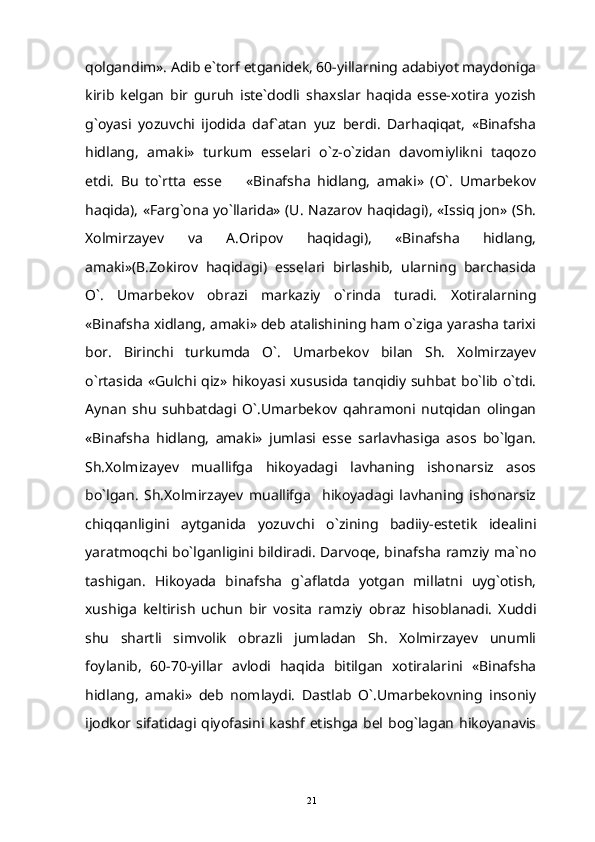qolgandim». Adib e`torf etganidek, 60-yillarning adabiyot maydoniga
kirib   kelgan   bir   guruh   iste`dodli   shaxslar   haqida   esse-xotira   yozish
g`oyasi   yozuvchi   ijodida   daf`atan   yuz   berdi.   Darhaqiqat,   «Binafsha
hidlang,   amaki»   turkum   esselari   o`z-o`zidan   davomiylikni   taqozo
etdi.   Bu   to`rtta   esse     «Binafsha   hidlang,   amaki»   (O`.   Umarbekov
haqida), «Farg`ona yo`llarida» (U. Nazarov haqidagi), «Issiq jon» (Sh.
Xolmirzayev   va   A.Oripov   haqidagi),   «Binafsha   hidlang,
amaki»(B.Zokirov   haqidagi)   esselari   birlashib,   ularning   barchasida
O`.   Umarbekov   obrazi   markaziy   o`rinda   turadi.   Xotiralarning
«Binafsha xidlang, amaki» deb atalishining ham o`ziga yarasha tarixi
bor.   Birinchi   turkumda   O`.   Umarbekov   bilan   Sh.   Xolmirzayev
o`rtasida «Gulchi qiz» hikoyasi xususida tanqidiy suhbat bo`lib o`tdi.
Aynan   shu   suhbatdagi   O`.Umarbekov   qahramoni   nutqidan   olingan
«Binafsha   hidlang,   amaki»   jumlasi   esse   sarlavhasiga   asos   bo`lgan.
Sh.Xolmizayev   muallifga   hikoyadagi   lavhaning   ishonarsiz   asos
bo`lgan.   Sh.Xolmirzayev   muallifga     hikoyadagi   lavhaning   ishonarsiz
chiqqanligini   aytganida   yozuvchi   o`zining   badiiy-estetik   idealini
yaratmoqchi bo`lganligini bildiradi. Darvoqe, binafsha ramziy ma`no
tashigan.   Hikoyada   binafsha   g`aflatda   yotgan   millatni   uyg`otish,
xushiga   keltirish   uchun   bir   vosita   ramziy   obraz   hisoblanadi.   Xuddi
shu   shartli   simvolik   obrazli   jumladan   Sh.   Xolmirzayev   unumli
foylanib,   60-70-yillar   avlodi   haqida   bitilgan   xotiralarini   «Binafsha
hidlang,   amaki»   deb   nomlaydi.   Dastlab   O`.Umarbekovning   insoniy
ijodkor  sifatidagi qiyofasini  kashf etishga  bel bog`lagan  hikoyanavis
21 