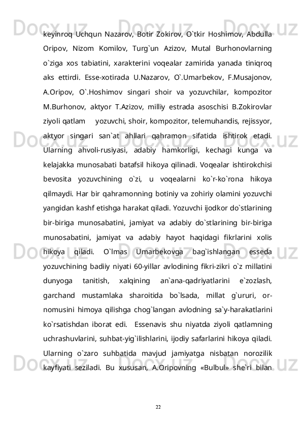 keyinroq   Uchqun   Nazarov,   Botir   Zokirov,   O`tkir   Hoshimov,   Abdulla
Oripov,   Nizom   Komilov,   Turg`un   Azizov,   Mutal   Burhonovlarning
o`ziga   xos   tabiatini,   xarakterini   voqealar   zamirida   yanada   tiniqroq
aks   ettirdi.   Esse-xotirada   U.Nazarov,   O`.Umarbekov,   F.Musajonov,
A.Oripov,   O`.Hoshimov   singari   shoir   va   yozuvchilar,   kompozitor
M.Burhonov,   aktyor   T.Azizov,   milliy   estrada   asoschisi   B.Zokirovlar
ziyoli qatlam   yozuvchi, shoir, kompozitor, telemuhandis, rejissyor,
aktyor   singari   san`at   ahllari   qahramon   sifatida   ishtirok   etadi.
Ularning   ahvoli-rusiyasi,   adabiy   hamkorligi,   kechagi   kunga   va
kelajakka   munosabati   batafsil   hikoya   qilinadi.   Voqealar   ishtirokchisi
bevosita   yozuvchining   o`zi,   u   voqealarni   ko`r-ko`rona   hikoya
qilmaydi.   Har  bir   qahramonning   botiniy   va   zohiriy   olamini  yozuvchi
yangidan kashf etishga harakat qiladi. Yozuvchi ijodkor do`stlarining
bir-biriga   munosabatini,   jamiyat   va   adabiy   do`stlarining   bir-biriga
munosabatini,   jamiyat   va   adabiy   hayot   haqidagi   fikrlarini   xolis
hikoya   qiladi.   O`lmas   Umarbekovga   bag`ishlangan   esseda
yozuvchining   badiiy   niyati   60-yillar   avlodining   fikri-zikri   o`z   millatini
dunyoga   tanitish,   xalqining   an`ana-qadriyatlarini   e`zozlash,
garchand   mustamlaka   sharoitida   bo`lsada,   millat   g`ururi,   or-
nomusini   himoya   qilishga   chog`langan   avlodning   sa`y-harakatlarini
ko`rsatishdan   iborat   edi.     Essenavis   shu   niyatda   ziyoli   qatlamning
uchrashuvlarini,  suhbat-yig`ilishlarini,  ijodiy   safarlarini   hikoya   qiladi.
Ularning   o`zaro   suhbatida   mavjud   jamiyatga   nisbatan   norozilik
kayfiyati   seziladi.   Bu   xususan,   A.Oripovning   «Bulbul»   she`ri   bilan
22 