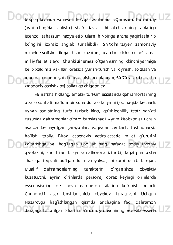 bog`liq   lavhada   yanayam   ko`zga   tashlanadi:   «Qarasam,   bu   ramziy
(ayni   chog`da   realistik)   she`r   davra   ishtirokchilarining   lablariga
istehzoli   tabassum   hadya   etib,   ularni   bir-biriga   ancha   yaqinlashtirib
ko`nglini   izohsiz   anglab   turishibdi».   Sh.Xolmirzayev   zamonaviy
o`zbek   ziyolisini   diqqat   bilan   kuzatadi,   ulardan   kichkina   bo`lsa-da,
milliy fazilat izlaydi. Chunki sir emas, o`tgan asrning ikkinchi yarmiga
kelib   xalqimiz   vakillari   orasida   yurish-turish   va   kiyinish,   so`zlash   va
muomala madaniyatida ruslashish boshlangan, 60-70-yillarda esa bu
«madaniylashish» avj pallasiga chiqqan edi.
«Binafsha hidlang, amaki» turkum esselarida qahramonlarning
o`zaro suhbati ma`lum bir soha doirasida, ya`ni ijod haqida kechadi.
Aynan   san`atning   turfa   turlari:   kino,   qo`shiqchilik,   teatr   san`ati
xususida qahramonlar o`zaro bahslashadi. Ayrim kitobxonlar uchun
asarda   kechayotgan   jarayonlar,   voqealar   zerikarli,   tushhunarsiz
bo`lishi   tabiiy.   Biroq   essenavis   xotira-esseda   millat   g`ururini
ko`tarishga   bel   bog`lagan   ijod   ahlining   nafaqat   oddiy   insoniy
qiyofasini,   shu   bilan   birga   san`atkorona   iztirobi,   faqatgina   o`sha
shaxsga   tegishli   bo`lgan   fojia   va   yuksal;ishiolarni   ochib   bergan.
Muallif   qahramonlarning   xarakterini   o`rganishda   obyektiv
kuzatuvchi,   ayrim   o`rinlarda   personaj   obraz   keyingi   o`rinlarda
essenavisning   o`zi   bosh   qahramon   sifatida   ko`rinish   beradi.
Chunonchi   asar   boshlanishida   obyektiv   kuzatuvchi   Uchqun
Nazarovga   bag`ishlangan   qismda   anchagina   faol   qahramon
darajaga ko`tarilgan. Shartli ma`moda, yozuvchining bevosita esseda
23 