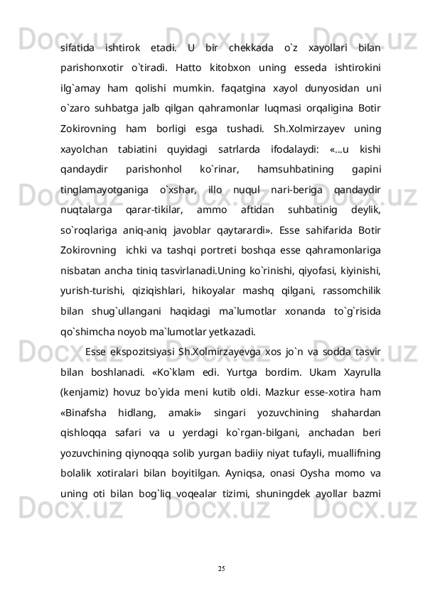 sifatida   ishtirok   etadi.   U   bir   chekkada   o`z   xayollari   bilan
parishonxotir   o`tiradi.   Hatto   kitobxon   uning   esseda   ishtirokini
ilg`amay   ham   qolishi   mumkin.   faqatgina   xayol   dunyosidan   uni
o`zaro   suhbatga   jalb   qilgan   qahramonlar   luqmasi   orqaligina   Botir
Zokirovning   ham   borligi   esga   tushadi.   Sh.Xolmirzayev   uning
xayolchan   tabiatini   quyidagi   satrlarda   ifodalaydi:   «...u   kishi
qandaydir   parishonhol   ko`rinar,   hamsuhbatining   gapini
tinglamayotganiga   o`xshar,   illo   nuqul   nari-beriga   qandaydir
nuqtalarga   qarar-tikilar,   ammo   aftidan   suhbatinig   deylik,
so`roqlariga   aniq-aniq   javoblar   qaytarardi».   Esse   sahifarida   Botir
Zokirovning     ichki   va   tashqi   portreti   boshqa   esse   qahramonlariga
nisbatan ancha  tiniq  tasvirlanadi.Uning ko`rinishi,  qiyofasi,  kiyinishi,
yurish-turishi,   qiziqishlari,   hikoyalar   mashq   qilgani,   rassomchilik
bilan   shug`ullangani   haqidagi   ma`lumotlar   xonanda   to`g`risida
qo`shimcha noyob ma`lumotlar yetkazadi.
Esse   ekspozitsiyasi   Sh.Xolmirzayevga   xos   jo`n   va   sodda   tasvir
bilan   boshlanadi.   «Ko`klam   edi.   Yurtga   bordim.   Ukam   Xayrulla
(kenjamiz)   hovuz   bo`yida   meni   kutib   oldi.   Mazkur   esse-xotira   ham
«Binafsha   hidlang,   amaki»   singari   yozuvchining   shahardan
qishloqqa   safari   va   u   yerdagi   ko`rgan-bilgani,   anchadan   beri
yozuvchining qiynoqqa solib yurgan  badiiy niyat  tufayli,  muallifning
bolalik   xotiralari   bilan   boyitilgan.   Ayniqsa,   onasi   Oysha   momo   va
uning   oti   bilan   bog`liq   voqealar   tizimi,   shuningdek   ayollar   bazmi
25 