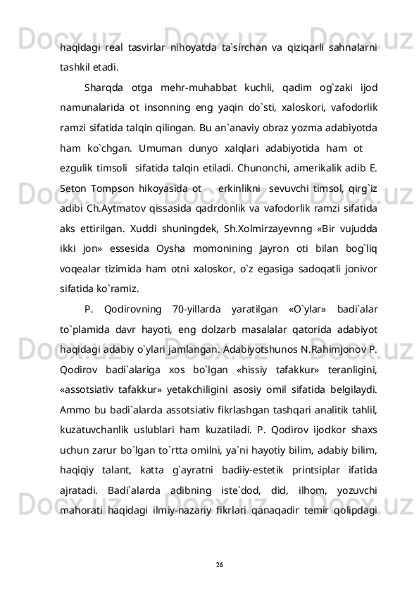 haqidagi   real   tasvirlar   nihoyatda   ta`sirchan   va   qiziqarli   sahnalarni
tashkil etadi.
Sharqda   otga   mehr-muhabbat   kuchli,   qadim   og`zaki   ijod
namunalarida   ot   insonning   eng   yaqin   do`sti,   xaloskori,   vafodorlik
ramzi sifatida talqin qilingan. Bu an`anaviy obraz yozma adabiyotda
ham   ko`chgan.   Umuman   dunyo   xalqlari   adabiyotida   ham   ot  
ezgulik   timsoli     sifatida   talqin   etiladi.   Chunonchi,   amerikalik   adib   E.
Seton   Tompson   hikoyasida   ot     erkinlikni     sevuvchi   timsol,   qirg`iz	

adibi   Ch.Aytmatov   qissasida   qadrdonlik   va   vafodorlik   ramzi   sifatida
aks   ettirilgan.   Xuddi   shuningdek,   Sh.Xolmirzayevnng   «Bir   vujudda
ikki   jon»   essesida   Oysha   momonining   Jayron   oti   bilan   bog`liq
voqealar   tizimida   ham   otni   xaloskor,   o`z   egasiga   sadoqatli   jonivor
sifatida ko`ramiz.
P.   Qodirovning   70-yillarda   yaratilgan   «O`ylar»   badi`alar
to`plamida   davr   hayoti,   eng   dolzarb   masalalar   qatorida   adabiyot
haqidagi adabiy o`ylari jamlangan. Adabiyotshunos N.Rahimjonov P.
Qodirov   badi`alariga   xos   bo`lgan   «hissiy   tafakkur»   teranligini,
«assotsiativ   tafakkur»   yetakchiligini   asosiy   omil   sifatida   belgilaydi.
Ammo   bu   badi`alarda   assotsiativ  fikrlashgan   tashqari  analitik   tahlil,
kuzatuvchanlik   uslublari   ham   kuzatiladi.   P.   Qodirov   ijodkor   shaxs
uchun zarur bo`lgan to`rtta omilni,  ya`ni hayotiy bilim, adabiy  bilim,
haqiqiy   talant,   katta   g`ayratni   badiiy-estetik   printsiplar   ifatida
ajratadi.   Badi`alarda   adibning   iste`dod,   did,   ilhom,   yozuvchi
mahorati   haqidagi   ilmiy-nazariy   fikrlari   qanaqadir   temir   qolipdagi
26 