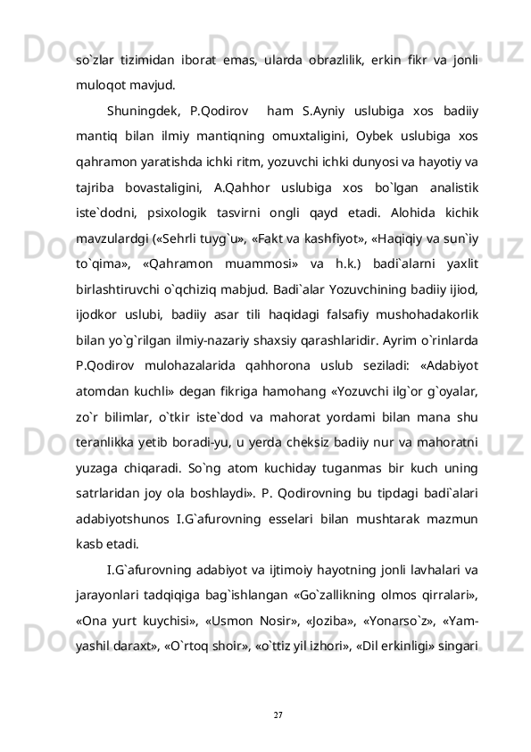 so`zlar   tizimidan   iborat   emas,   ularda   obrazlilik,   erkin   fikr   va   jonli
muloqot mavjud.
Shuningdek,   P.Qodirov     ham   S.Ayniy   uslubiga   xos   badiiy
mantiq   bilan   ilmiy   mantiqning   omuxtaligini,   Oybek   uslubiga   xos
qahramon yaratishda ichki ritm, yozuvchi ichki dunyosi va hayotiy va
tajriba   bovastaligini,   A.Qahhor   uslubiga   xos   bo`lgan   analistik
iste`dodni,   psixologik   tasvirni   ongli   qayd   etadi.   Alohida   kichik
mavzulardgi («Sehrli tuyg`u», «Fakt va kashfiyot», «Haqiqiy va sun`iy
to`qima»,   «Qahramon   muammosi»   va   h.k.)   badi`alarni   yaxlit
birlashtiruvchi o`qchiziq mabjud. Badi`alar Yozuvchining badiiy ijiod,
ijodkor   uslubi,   badiiy   asar   tili   haqidagi   falsafiy   mushohadakorlik
bilan yo`g`rilgan ilmiy-nazariy shaxsiy qarashlaridir. Ayrim o`rinlarda
P.Qodirov   mulohazalarida   qahhorona   uslub   seziladi:   «Adabiyot
atomdan   kuchli»  degan  fikriga  hamohang  «Yozuvchi ilg`or  g`oyalar,
zo`r   bilimlar,   o`tkir   iste`dod   va   mahorat   yordami   bilan   mana   shu
teranlikka   yetib   boradi-yu,   u   yerda   cheksiz   badiiy   nur  va   mahoratni
yuzaga   chiqaradi.   So`ng   atom   kuchiday   tuganmas   bir   kuch   uning
satrlaridan   joy   ola   boshlaydi».   P.   Qodirovning   bu   tipdagi   badi`alari
adabiyotshunos   I.G`afurovning   esselari   bilan   mushtarak   mazmun
kasb etadi.
I.G`afurovning  adabiyot   va   ijtimoiy   hayotning  jonli   lavhalari  va
jarayonlari   tadqiqiga   bag`ishlangan   «Go`zallikning   olmos   qirralari»,
«Ona   yurt   kuychisi»,   «Usmon   Nosir»,   «Joziba»,   «Yonarso`z»,   «Yam-
yashil daraxt», «O`rtoq shoir», «o`ttiz yil izhori», «Dil erkinligi» singari
27 