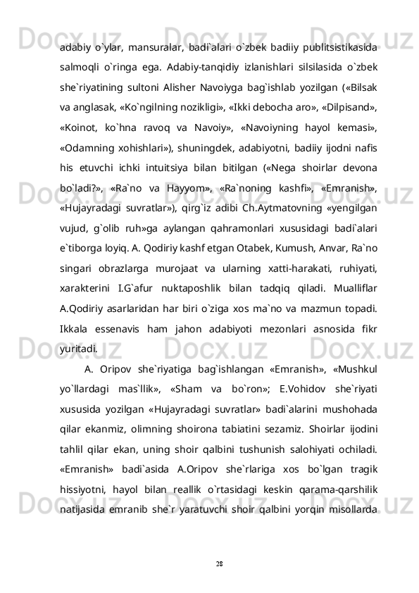 adabiy   o`ylar,   mansuralar,   badi`alari   o`zbek   badiiy   publitsistikasida
salmoqli   o`ringa   ega.   Adabiy-tanqidiy   izlanishlari   silsilasida   o`zbek
she`riyatining   sultoni   Alisher   Navoiyga   bag`ishlab   yozilgan   («Bilsak
va anglasak, «Ko`ngilning nozikligi», «Ikki debocha aro», «Dilpisand»,
«Koinot,   ko`hna   ravoq   va   Navoiy»,   «Navoiyning   hayol   kemasi»,
«Odamning   xohishlari»),   shuningdek,   adabiyotni,   badiiy   ijodni   nafis
his   etuvchi   ichki   intuitsiya   bilan   bitilgan   («Nega   shoirlar   devona
bo`ladi?»,   «Ra`no   va   Hayyom»,   «Ra`noning   kashfi»,   «Emranish»,
«Hujayradagi   suvratlar»),   qirg`iz   adibi   Ch.Aytmatovning   «yengilgan
vujud,   g`olib   ruh»ga   aylangan   qahramonlari   xususidagi   badi`alari
e`tiborga loyiq. A. Qodiriy kashf etgan Otabek, Kumush, Anvar, Ra`no
singari   obrazlarga   murojaat   va   ularning   xatti-harakati,   ruhiyati,
xarakterini   I.G`afur   nuktaposhlik   bilan   tadqiq   qiladi.   Mualliflar
A.Qodiriy   asarlaridan   har   biri   o`ziga   xos   ma`no   va   mazmun   topadi.
Ikkala   essenavis   ham   jahon   adabiyoti   mezonlari   asnosida   fikr
yuritadi. 
A.   Oripov   she`riyatiga   bag`ishlangan   «Emranish»,   «Mushkul
yo`llardagi   mas`llik»,   «Sham   va   bo`ron»;   E.Vohidov   she`riyati
xususida   yozilgan   «Hujayradagi   suvratlar»   badi`alarini   mushohada
qilar   ekanmiz,   olimning   shoirona   tabiatini   sezamiz.   Shoirlar   ijodini
tahlil   qilar   ekan,   uning   shoir   qalbini   tushunish   salohiyati   ochiladi.
«Emranish»   badi`asida   A.Oripov   she`rlariga   xos   bo`lgan   tragik
hissiyotni,   hayol   bilan   reallik   o`rtasidagi   keskin   qarama-qarshilik
natijasida   emranib   she`r   yaratuvchi   shoir   qalbini   yorqin   misollarda
28 