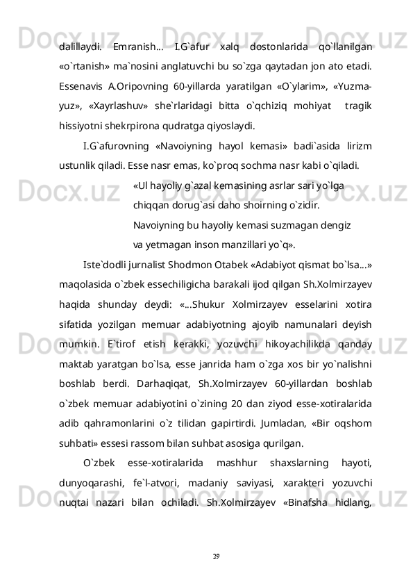 dalillaydi.   Emranish...   I.G`afur   xalq   dostonlarida   qo`llanilgan
«o`rtanish» ma`nosini anglatuvchi bu so`zga qaytadan jon ato etadi.
Essenavis   A.Oripovning   60-yillarda   yaratilgan   «O`ylarim»,   «Yuzma-
yuz»,   «Xayrlashuv»   she`rlaridagi   bitta   o`qchiziq   mohiyat   tragik
hissiyotni shekrpirona qudratga qiyoslaydi.
I.G`afurovning   «Navoiyning   hayol   kemasi»   badi`asida   lirizm
ustunlik qiladi. Esse nasr emas, ko`proq sochma nasr kabi o`qiladi.
«Ul hayoliy g`azal kemasining asrlar sari yo`lga
chiqqan dorug`asi daho shoirning o`zidir.
Navoiyning bu hayoliy kemasi suzmagan dengiz
va yetmagan inson manzillari yo`q».
Iste`dodli jurnalist Shodmon Otabek «Adabiyot qismat bo`lsa...»
maqolasida o`zbek essechiligicha barakali ijod qilgan Sh.Xolmirzayev
haqida   shunday   deydi:   «...Shukur   Xolmirzayev   esselarini   xotira
sifatida   yozilgan   memuar   adabiyotning   ajoyib   namunalari   deyish
mumkin.   E`tirof   etish   kerakki,   yozuvchi   hikoyachilikda   qanday
maktab   yaratgan   bo`lsa,   esse   janrida   ham   o`zga   xos   bir   yo`nalishni
boshlab   berdi.   Darhaqiqat,   Sh.Xolmirzayev   60-yillardan   boshlab
o`zbek   memuar   adabiyotini   o`zining   20   dan   ziyod   esse-xotiralarida
adib   qahramonlarini   o`z   tilidan   gapirtirdi.   Jumladan,   «Bir   oqshom
suhbati» essesi rassom bilan suhbat asosiga qurilgan.
O`zbek   esse-xotiralarida   mashhur   shaxslarning   hayoti,
dunyoqarashi,   fe`l-atvori,   madaniy   saviyasi,   xarakteri   yozuvchi
nuqtai   nazari   bilan   ochiladi.   Sh.Xolmirzayev   «Binafsha   hidlang,
29 