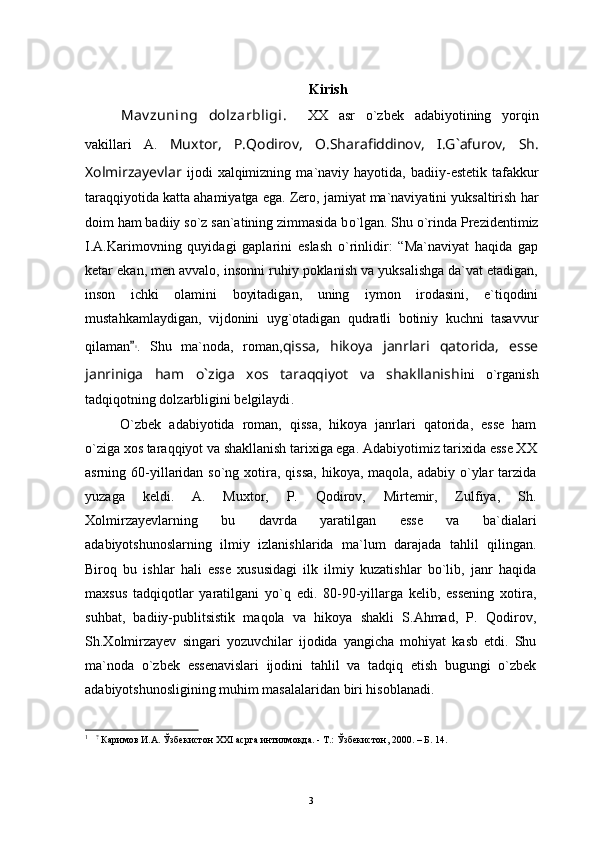 Kirish
Mav zuning   dolzarbligi .     XX   asr   о ` zbek   adabiyotining   yorqin
vakillari   A .   Muxtor ,   P . Qodirov ,   O.Sharafiddinov,   I.G`afurov,   Sh .
Xolmirzayevlar   ijodi   xalqimizning   ma ` naviy   hayotida ,   badiiy - estetik   tafakkur
tar aqqiyotida   katta   ahamiyatga   ega .  Zero , jamiyat ma`naviyatini yuksaltirish har
doim ham badiiy s о `z san`atining zimmasida b о `lgan.  Shu о`rinda  Prezidentimiz
I.A.Karimovning   quyidagi   gaplarini   eslash   о `rinlidir:   “Ma`naviyat   haqida   gap
ketar ekan, men avvalo, insonni ruhiy poklanish va yuksalishga da`vat etadigan,
inson   ichki   olamini   boyitadigan,   uning   iymon   irodasini,   e`tiqodini
mustahkamlaydigan,   vijdonini   uyg`otadigan   qudratli   botiniy   kuchni   tasavvur
qilaman 1
.   Shu   ma`noda,   roman, qissa,   hikoya   janrlari   qatorida,   esse
janriniga   ham   o`ziga   xos   taraqqiyot   va   shakllanish i ni   о`rganish
tadqiqotning dolzarbligini belgilaydi .  
O`zbek   adabiyotida   roman,   qissa,   hikoya   janrlari   qatorida,   esse   ham
o`ziga xos taraqqiyot va shakllanish tarixiga ega.  Adabiyotimiz tarixida esse XX
asrning 60-yillaridan so`ng xotira, qissa,  hikoya, maqola, adabiy o`ylar  tarzida
yuzaga   keldi.   A.   Muxtor,   P.   Qodirov,   Mirtemir,   Zulfiya,   Sh.
Xolmirzayevlarning   bu   davrda   yaratilgan   esse   va   ba`dialari
adabiyotshunoslarning   ilmiy   izlanishlarida   ma`lum   darajada   tahlil   qilingan.
Biroq   bu   ishlar   hali   esse   xususidagi   ilk   ilmiy   kuzatishlar   bo`lib,   janr   haqida
maxsus   tadqiqotlar   yaratilgani   yo`q   edi.   80-90-yillarga   kelib,   essening   xotira,
suhbat,   badiiy-publitsistik   maqola   va   hikoya   shakli   S.Ahmad,   P.   Qodirov,
Sh.Xolmirzayev   singari   yozuvchilar   ijodida   yangicha   mohiyat   kasb   etdi.   Shu
ma`noda   o`zbek   essenavislari   ijodini   tahlil   va   tadqiq   etish   bugungi   o`zbek
adabiyotshunosligining muhim masalalaridan biri hisoblanadi. 
1
    ?
  Каримов И.А. Ўзбекистон ХХ I  асрга интилмоқда. - Т.: Ўзбекистон, 2000. – Б. 14.
3 