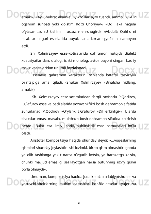 amaki», «Ay, Shuhrat akam-a...», «Yo`llar ayro tushdi, ammo...», «Bir
oqshom   suhbati   yoki   do`stim   Ro`zi   Choriyev»,   «Odil   aka   haqida
o`ylasam...»,   «U   kishim     ustoz,   men-shogird»,   «Abdulla   Qahhorni
eslab...»   singari   esselarida   buyuk   san`atkorlar   qiyofasini   namoyon
etdi.
Sh.   Xolmirzayev   esse-xotiralarida   qahramon   nutqida   dialekt
xususiyatlaridan,   dialog,   ichki   monolog,   avtor   bayoni   singari   badiiy
tasvir vositalaridan unumli foydalanadi.
Essenavis   qahramon   xarakterini   ochishda   batafsil   tasviriylik
printsipiga   amal   qiladi.   (Shukur   Xolmirzayev   «Binafsha   hidlang,
amaki») 
  Sh.   Xolmirzayev   esse-xotiralaridan   farqli   ravishda   P.Qodirov,
I.G`afurov esse va badi`alarida yozuvchi fikri bosh qahramon sifatida
zuhurlanadi(P.Qodirov   «O`ylar»,   I.G`afurov   «Dil   erkinligi»).   Ularda
shaxslar   emas,   masala,   mulohaza   bosh  qahramon   sifatida   ko`rinish
beradi.   Bular   esa   ilmiy,   badiiy-publitsistik   esse   namunalari   bo`la
oladi.
Aristotel   kompozitsiya   haqida   shunday   deydi:   «...voqealarning
qismlari shunday joylashtirilishi lozimki, biron qism almashtirilganda
yo   olib   tashlanga   yaxlit   narsa   o`zgarib   ketsin,   yo   harakatga   kelsin,
chunki   mavjud   emasligi   sezilayotgan   narsa   butunning   uzviy   qismi
bo`la olmaydi».
Umuman, kompozitsiya haqida juda ko`plab adabiyotshunos va
yozuvchi-shoirlarning   muhim   qarashlari   bor.Biz   esselar   syujeti   va
30 