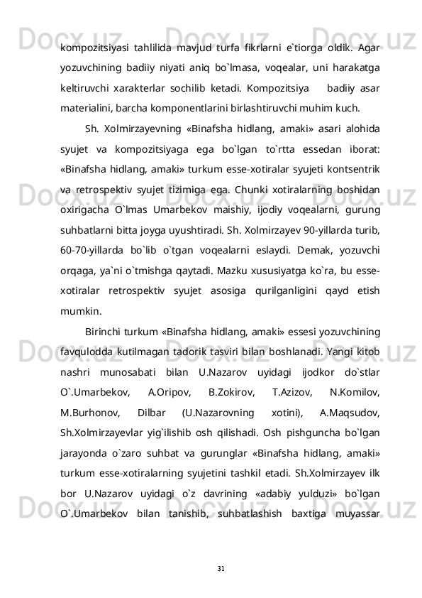 kompozitsiyasi   tahlilida   mavjud   turfa   fikrlarni   e`tiorga   oldik.   Agar
yozuvchining   badiiy   niyati   aniq   bo`lmasa,   voqealar,   uni   harakatga
keltiruvchi   xarakterlar   sochilib   ketadi.   Kompozitsiya     badiiy   asar
materialini, barcha komponentlarini birlashtiruvchi muhim kuch.
Sh.   Xolmirzayevning   «Binafsha   hidlang,   amaki»   asari   alohida
syujet   va   kompozitsiyaga   ega   bo`lgan   to`rtta   essedan   iborat:
«Binafsha   hidlang,   amaki»   turkum   esse-xotiralar   syujeti   kontsentrik
va   retrospektiv   syujet   tizimiga   ega.   Chunki   xotiralarning   boshidan
oxirigacha   O`lmas   Umarbekov   maishiy,   ijodiy   voqealarni,   gurung
suhbatlarni bitta joyga uyushtiradi. Sh. Xolmirzayev 90-yillarda turib,
60-70-yillarda   bo`lib   o`tgan   voqealarni   eslaydi.   Demak,   yozuvchi
orqaga,   ya`ni   o`tmishga   qaytadi.   Mazku   xususiyatga   ko`ra,   bu   esse-
xotiralar   retrospektiv   syujet   asosiga   qurilganligini   qayd   etish
mumkin.
Birinchi   turkum   « Binafsha   hidlang ,   amaki » essesi yozuvchining
favqulodda   kutilmagan   tadorik   tasviri   bilan   boshlanadi.   Yangi   kitob
nashri   munosabati   bilan   U.Nazarov   uyidagi   ijodkor   do`stlar
O`.Umarbekov,   A.Oripov,   B.Zokirov,   T.Azizov,   N.Komilov,
M.Burhonov,   Dilbar   (U.Nazarovning   xotini),   A.Maqsudov,
Sh.Xolmirzayevlar   yig`ilishib   osh   qilishadi.   Osh   pishguncha   bo`lgan
jarayonda   o`zaro   suhbat   va   gurunglar   «Binafsha   hidlang,   amaki»
turkum   esse-xotiralarning   syujetini   tashkil   etadi.   Sh.Xolmirzayev   ilk
bor   U.Nazarov   uyidagi   o`z   davrining   «adabiy   yulduzi»   bo`lgan
O`.Umarbekov   bilan   tanishib,   suhbatlashish   baxtiga   muyassar
31 