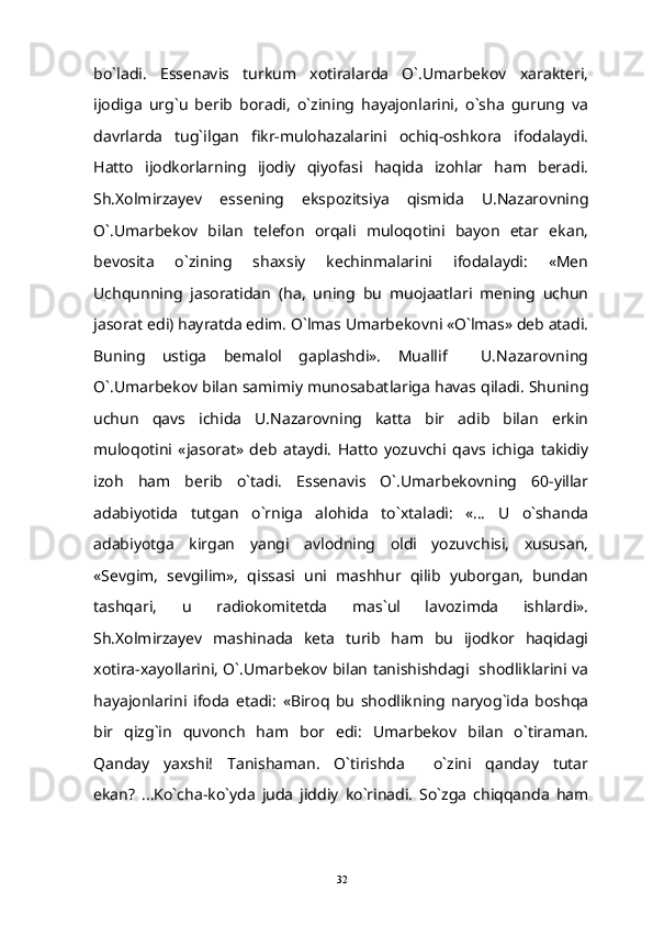 bo`ladi.   Essenavis   turkum   xotiralarda   O`.Umarbekov   xarakteri,
ijodiga   urg`u   berib   boradi,   o`zining   hayajonlarini,   o`sha   gurung   va
davrlarda   tug`ilgan   fikr-mulohazalarini   ochiq-oshkora   ifodalaydi.
Hatto   ijodkorlarning   ijodiy   qiyofasi   haqida   izohlar   ham   beradi.
Sh.Xolmirzayev   essening   ekspozitsiya   qismida   U.Nazarovning
O`.Umarbekov   bilan   telefon   orqali   muloqotini   bayon   etar   ekan,
bevosita   o`zining   shaxsiy   kechinmalarini   ifodalaydi:   «Men
Uchqunning   jasoratidan   (ha,   uning   bu   muojaatlari   mening   uchun
jasorat edi) hayratda edim. O`lmas Umarbekovni «O`lmas» deb atadi.
Buning   ustiga   bemalol   gaplashdi».   Muallif     U.Nazarovning
O`.Umarbekov bilan samimiy munosabatlariga havas qiladi. Shuning
uchun   qavs   ichida   U.Nazarovning   katta   bir   adib   bilan   erkin
muloqotini   «jasorat»   deb   ataydi.   Hatto   yozuvchi   qavs   ichiga   takidiy
izoh   ham   berib   o`tadi.   Essenavis   O`.Umarbekovning   60-yillar
adabiyotida   tutgan   o`rniga   alohida   to`xtaladi:   «...   U   o`shanda
adabiyotga   kirgan   yangi   avlodning   oldi   yozuvchisi,   xususan,
«Sevgim,   sevgilim»,   qissasi   uni   mashhur   qilib   yuborgan,   bundan
tashqari,   u   radiokomitetda   mas`ul   lavozimda   ishlardi».
Sh.Xolmirzayev   mashinada   keta   turib   ham   bu   ijodkor   haqidagi
xotira-xayollarini, O`.Umarbekov bilan tanishishdagi   shodliklarini va
hayajonlarini   ifoda   etadi:   «Biroq   bu   shodlikning   naryog`ida   boshqa
bir   qizg`in   quvonch   ham   bor   edi:   Umarbekov   bilan   o`tiraman.
Qanday   yaxshi!   Tanishaman.   O`tirishda     o`zini   qanday   tutar
ekan?   ...Ko`cha-ko`yda   juda   jiddiy   ko`rinadi.   So`zga   chiqqanda   ham
32 