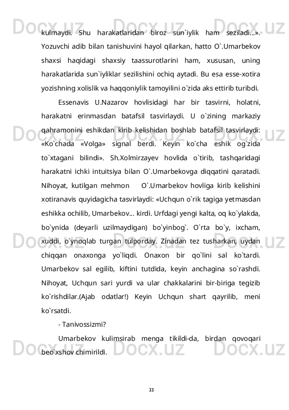 kulmaydi.   Shu   harakatlaridan   biroz   sun`iylik   ham   seziladi...».
Yozuvchi   adib   bilan   tanishuvini   hayol   qilarkan,   hatto   O`.Umarbekov
shaxsi   haqidagi   shaxsiy   taassurotlarini   ham,   xususan,   uning
harakatlarida   sun`iyliklar   sezilishini   ochiq   aytadi.   Bu   esa   esse-xotira
yozishning xolislik va haqqoniylik tamoyilini o`zida aks ettirib turibdi.
Essenavis   U . Nazarov   hovlisidagi   har   bir   tasvirni ,   holatni ,
harakatni   erinmasda n   batafsil   tasvirlaydi.   U   o`zining   markaziy
qahramonini   eshikdan   kirib   kelishidan   boshlab   batafsil   tasvirlaydi:
«Ko`chada   «Volga»   signal   berdi.   Keyin   ko`cha   eshik   og`zida
to`xtagani   bilindi».   Sh.Xolmirzayev   hovlida   o`tirib,   tashqaridagi
harakatni   ichki   intuitsiya   bilan   O`.Umarbekovga   diqqatini   qaratadi.
Nihoyat,   kutilgan   mehmon     O`.Umarbekov   hovliga   kirib   kelishini
xotiranavis quyidagicha tasvirlaydi: «Uchqun o`rik tagiga yetmasdan
eshikka ochilib, Umarbekov... kirdi. Urfdagi yengi kalta, oq ko`ylakda,
bo`ynida   (deyarli   uzilmaydigan)   bo`yinbog`.   O`rta   bo`y,   ixcham,
xuddi,   o`ynoqlab   turgan   tulporday.   Zinadan   tez   tusharkan,   uydan
chiqqan   onaxonga   yo`liqdi.   Onaxon   bir   qo`lini   sal   ko`tardi.
Umarbekov   sal   egilib,   kiftini   tutdida,   keyin   anchagina   so`rashdi.
Nihoyat,   Uchqun   sari   yurdi   va   ular   chakkalarini   bir-biriga   tegizib
ko`rishdilar.(Ajab   odatlar!)   Keyin   Uchqun   shart   qayrilib,   meni
ko`rsatdi.
- Tanivossizmi?
Umarbekov   kulimsirab   menga   tikildi-da,   birdan   qovoqari
beo`xshov chimirildi.
33 