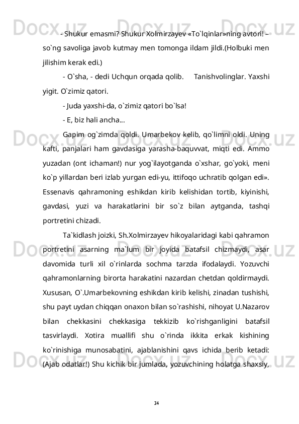 - Shukur emasmi?  Shukur Xolmirzayev «To`lqinlar»ning avtori! –
so`ng savoliga javob kutmay men tomonga ildam jildi.(Holbuki men
jilishim kerak edi.)
- O`sha, - dedi Uchqun orqada qolib.   Tanishvolinglar. Yaxshi
yigit. O`zimiz qatori.
- Juda yaxshi-da, o`zimiz qatori bo`lsa!
- E, biz hali ancha...
Gapim   og`zimda   qoldi.   Umarbekov   kelib,   qo`limni   oldi.   Uning
kafti,   panjalari   ham   gavdasiga   yarasha-baquvvat,   miqti   edi.   Ammo
yuzadan   (ont   ichaman!)   nur   yog`ilayotganda   o`xshar,   go`yoki,   meni
ko`p yillardan beri izlab yurgan edi-yu, ittifoqo uchratib qolgan edi».
Essenavis   qahramoning   eshikdan   kirib   kelishidan   tortib,   kiyinishi,
gavdasi,   yuzi   va   harakatlarini   bir   so`z   bilan   aytganda,   tashqi
portretini chizadi.
Ta`kidlash joizki, Sh.Xolmirzayev hikoyalaridagi kabi qahramon
portretini   asarning   ma`lum   bir   joyida   batafsil   chizmaydi,   asar
davomida   turli   xil   o`rinlarda   sochma   tarzda   ifodalaydi.   Yozuvchi
qahramonlarning   birorta   harakatini   nazardan   chetdan   qoldirmaydi.
Xususan, O`.Umarbekovning eshikdan kirib kelishi, zinadan tushishi,
shu payt uydan chiqqan onaxon bilan so`rashishi, nihoyat U.Nazarov
bilan   chekkasini   chekkasiga   tekkizib   ko`rishganligini   batafsil
tasvirlaydi.   Xotira   muallifi   shu   o`rinda   ikkita   erkak   kishining
ko`rinishiga   munosabatini,   ajablanishini   qavs   ichida   berib   ketadi:
(Ajab odatlar!) Shu kichik bir jumlada, yozuvchining holatga shaxsiy,
34 