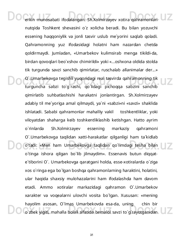erkin   munosabati   ifodalangan.   Sh.Xolmirzayev   xotira   qahramonlari
nutqida   Toshkent   shevasini   o`z   xolicha   beradi.   Bu   bilan   yozuvchi
essening   haqqoniylik   va   jonli   tasvir   uslub   me`yorini   saqlab   qoladi.
Qahramonning   yuz   ifodasidagi   holatni   ham   nazardan   chetda
qoldirmaydi.   Jumladan,   «Umarbekov   kulimsirab   menga   tikildi-da,
birdan qovoqlari beo`xshov chimirildi» yoki «...oshxona oldida stolda
tik   turgunda   savzi   sanchib   qimirlatar,   ruschalab   allanimalar   der...»
O`.Umarbekovga tegishli yuqoridagi real tasvirda qahramonning tik
turguncha   sabzi   to`g`rashi,   qo`lidagi   pichoqqa   sabzini   sanchib
qimirlatib   suhbatlashishi   harakatni   jonlantirgan.   Sh.Xolmirzayev
adabiy   til   me`yoriga   amal   qilmaydi,   ya`ni   «sabzi»ni   «savzi»   shaklida
ishlatadi.   Sababi   qahramonlar   mahalliy   vakil     toshkentliklar,   yoki
viloyatdan   shaharga   keib   toshkentliklashib   ketishgan.   Hatto   ayrim
o`rinlarda   Sh.Xolmirzayev   essening   markaziy   qahramoni
O`.Umarbekovga   taqlidan   xatti-harakatlar   qilganligi   ham   ta`kidlab
o`tadi:   «Men   ham   Umarbekovga   taqlidan   qo`limdagi   tesha   bilan
o`tinga   ishora   qilgan   bo`lib   jilmaydim».   Essenavis   butun   diqqat-
e`tiborini   O`.   Umarbekovga   qaratgani   holda,   esse-xotiralarda   o`ziga
xos o`ringa ega bo`lgan boshqa qahramonlarning haraktini, holatini,
ular   haqida   shaxsiy   mulohazalarini   ham   ifodalashda   ham   davom
etadi.   Ammo   xotiralar   markazidagi   qahramon   O`.Umarbekov
xarakter   va   voqealarni   ulovchi   vosita   bo`lgan.   Xususan:   «mening
hayolim   asosan,   O`lmas   Umarbekovda   esa-da,   uning     chin   bir	

o`zbek yigiti, mahalla bolali sifatida bemalol savzi to`g`rayotganidan
35 
