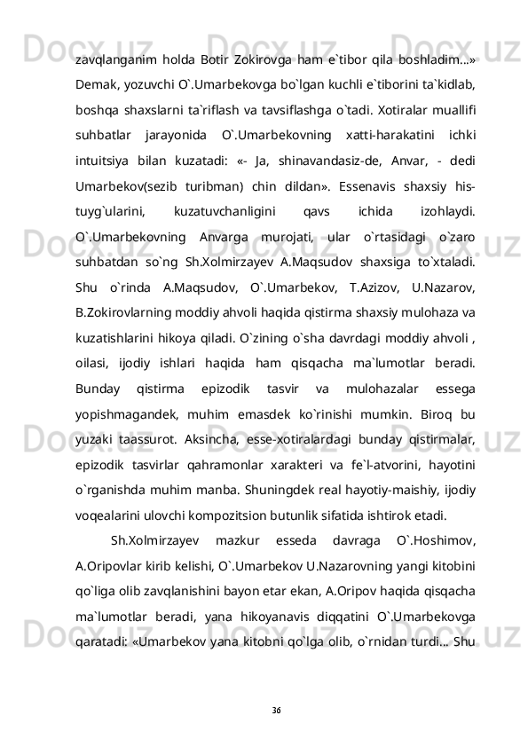 zavqlanganim   holda   Botir   Zokirovga   ham   e`tibor   qila   boshladim...»
Demak, yozuvchi O`.Umarbekovga bo`lgan kuchli e`tiborini ta`kidlab,
boshqa   shaxslarni   ta`riflash   va   tavsiflashga   o`tadi.   Xotiralar   muallifi
suhbatlar   jarayonida   O`.Umarbekovning   xatti-harakatini   ichki
intuitsiya   bilan   kuzatadi:   «-   Ja,   shinavandasiz-de,   Anvar,   -   dedi
Umarbekov(sezib   turibman)   chin   dildan».   Essenavis   shaxsiy   his-
tuyg`ularini,   kuzatuvchanligini   qavs   ichida   izohlaydi.
O`.Umarbekovning   Anvarga   murojati,   ular   o`rtasidagi   o`zaro
suhbatdan   so`ng   Sh.Xolmirzayev   A.Maqsudov   shaxsiga   to`xtaladi.
Shu   o`rinda   A.Maqsudov,   O`.Umarbekov,   T.Azizov,   U.Nazarov,
B.Zokirovlarning moddiy ahvoli haqida qistirma shaxsiy mulohaza va
kuzatishlarini hikoya  qiladi.  O`zining o`sha   davrdagi  moddiy  ahvoli  ,
oilasi,   ijodiy   ishlari   haqida   ham   qisqacha   ma`lumotlar   beradi.
Bunday   qistirma   epizodik   tasvir   va   mulohazalar   essega
yopishmagandek,   muhim   emasdek   ko`rinishi   mumkin.   Biroq   bu
yuzaki   taassurot.   Aksincha,   esse-xotiralardagi   bunday   qistirmalar,
epizodik   tasvirlar   qahramonlar   xarakteri   va   fe`l-atvorini,   hayotini
o`rganishda   muhim  manba.   Shuningdek   real  hayotiy-maishiy,   ijodiy
voqealarini ulovchi kompozitsion butunlik sifatida ishtirok etadi.
Sh.Xolmirzayev   mazkur   esseda   davraga   O`.Hoshimov,
A.Oripovlar kirib kelishi, O`.Umarbekov U.Nazarovning yangi kitobini
qo`liga olib zavqlanishini bayon etar ekan, A.Oripov haqida qisqacha
ma`lumotlar   beradi,   yana   hikoyanavis   diqqatini   O`.Umarbekovga
qaratadi:  «Umarbekov yana kitobni qo`lga olib, o`rnidan turdi...  Shu
36 