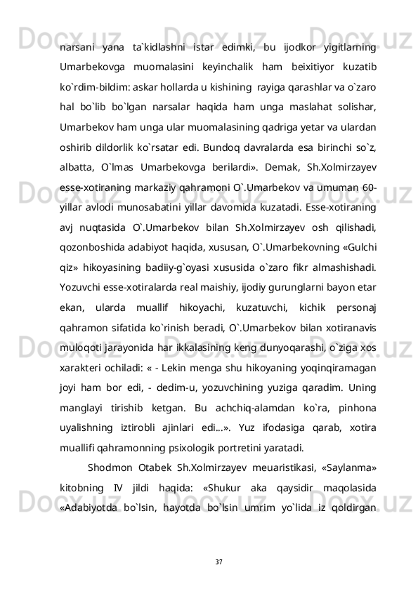 narsani   yana   ta`kidlashni   istar   edimki,   bu   ijodkor   yigitlarning
Umarbekovga   muomalasini   keyinchalik   ham   beixitiyor   kuzatib
ko`rdim-bildim: askar hollarda u kishining  rayiga qarashlar va o`zaro
hal   bo`lib   bo`lgan   narsalar   haqida   ham   unga   maslahat   solishar,
Umarbekov ham unga ular muomalasining qadriga yetar va ulardan
oshirib   dildorlik   ko`rsatar   edi.   Bundoq   davralarda   esa   birinchi   so`z,
albatta,   O`lmas   Umarbekovga   berilardi».   Demak,   Sh.Xolmirzayev
esse-xotiraning markaziy qahramoni O`.Umarbekov va umuman 60-
yillar   avlodi   munosabatini   yillar   davomida   kuzatadi.   Esse-xotiraning
avj   nuqtasida   O`.Umarbekov   bilan   Sh.Xolmirzayev   osh   qilishadi,
qozonboshida adabiyot haqida, xususan, O`.Umarbekovning «Gulchi
qiz»   hikoyasining   badiiy-g`oyasi   xususida   o`zaro   fikr   almashishadi.
Yozuvchi esse-xotiralarda real maishiy, ijodiy gurunglarni bayon etar
ekan,   ularda   muallif   hikoyachi,   kuzatuvchi,   kichik   personaj
qahramon   sifatida   ko`rinish   beradi,   O`.Umarbekov   bilan   xotiranavis
muloqoti jarayonida har ikkalasining keng dunyoqarashi, o`ziga xos
xarakteri ochiladi:  «  -  Lekin   menga  shu   hikoyaning yoqinqiramagan
joyi   ham   bor   edi,   -   dedim-u,   yozuvchining   yuziga   qaradim.   Uning
manglayi   tirishib   ketgan.   Bu   achchiq-alamdan   ko`ra,   pinhona
uyalishning   iztirobli   ajinlari   edi...».   Yuz   ifodasiga   qarab,   xotira
muallifi qahramonning psixologik portretini yaratadi.
Shodmon   Otabek   Sh.Xolmirzayev   meuaristikasi,   «Saylanma»
kitobning   IV   jildi   haqida:   «Shukur   aka   qaysidir   maqolasida
«Adabiyotda   bo`lsin,   hayotda   bo`lsin   umrim   yo`lida   iz   qoldirgan
37 