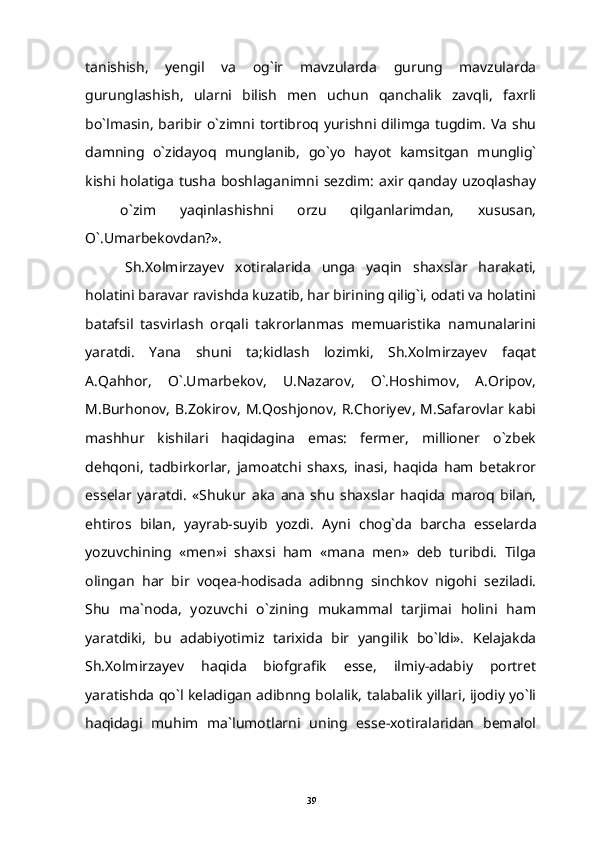 tanishish,   yengil   va   og`ir   mavzularda   gurung   mavzularda
gurunglashish,   ularni   bilish   men   uchun   qanchalik   zavqli,   faxrli
bo`lmasin, baribir o`zimni tortibroq yurishni dilimga tugdim. Va shu
damning   o`zidayoq   munglanib,   go`yo   hayot   kamsitgan   munglig`
kishi  holatiga  tusha   boshlaganimni  sezdim:  axir qanday  uzoqlashay
  o`zim   yaqinlashishni   orzu   qilganlarimdan,   xususan,
O`.Umarbekovdan?».
Sh.Xolmirzayev   xotiralarida   unga   yaqin   shaxslar   harakati,
holatini baravar ravishda kuzatib, har birining qilig`i, odati va holatini
batafsil   tasvirlash   orqali   takrorlanmas   memuaristika   namunalarini
yaratdi.   Yana   shuni   ta;kidlash   lozimki,   Sh.Xolmirzayev   faqat
A.Qahhor,   O`.Umarbekov,   U.Nazarov,   O`.Hoshimov,   A.Oripov,
M.Burhonov,  B.Zokirov,   M.Qoshjonov,   R.Choriyev,  M.Safarovlar kabi
mashhur   kishilari   haqidagina   emas:   fermer,   millioner   o`zbek
dehqoni,   tadbirkorlar,   jamoatchi   shaxs,   inasi,   haqida   ham   betakror
esselar   yaratdi.   «Shukur   aka   ana   shu   shaxslar   haqida   maroq   bilan,
ehtiros   bilan,   yayrab-suyib   yozdi.   Ayni   chog`da   barcha   esselarda
yozuvchining   «men»i   shaxsi   ham   «mana   men»   deb   turibdi.   Tilga
olingan   har   bir   voqea-hodisada   adibnng   sinchkov   nigohi   seziladi.
Shu   ma`noda,   yozuvchi   o`zining   mukammal   tarjimai   holini   ham
yaratdiki,   bu   adabiyotimiz   tarixida   bir   yangilik   bo`ldi».   Kelajakda
Sh.Xolmirzayev   haqida   biofgrafik   esse,   ilmiy-adabiy   portret
yaratishda qo`l keladigan adibnng bolalik, talabalik yillari, ijodiy yo`li
haqidagi   muhim   ma`lumotlarni   uning   esse-xotiralaridan   bemalol
39 