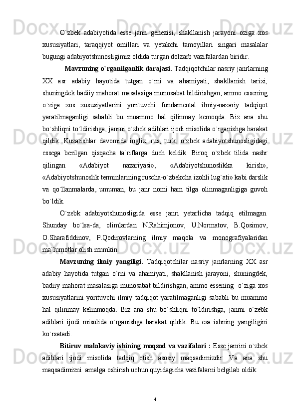 O`zbek   adabiyotida   esse   janri   genezisi,   shakllanish   jarayoni   oziga   xos
xususiyatlari,   taraqqiyot   omillari   va   yetakchi   tamoyillari   singari   masalalar
bugungi adabiyotshunosligimiz oldida turgan dolzarb vazifalardan biridir.
    M a vzuning   о`rganilganlik darajasi.   Tadqiqotchilar  nasriy janrlarning
XX   asr   adabiy   hayotida   tutgan   o`rni   va   ahamiyati,   shakllanish   tarixi,
shuningdek badiiy mahorat masalasiga munosabat bildirishgan, ammo essening
o`ziga   xos   xususiyatlarini   yorituvchi   fundamental   ilmiy-nazariy   tadqiqot
yaratilmaganligi   sababli   bu   muammo   hal   qilinmay   kemoqda.   Biz   ana   shu
bo`shliqni to`ldirishga, janrni o`zbek adiblari ijodi misolida o`rganishga harakat
qildik.   Kuzatishlar   davomida   ingliz,   rus,   turk,   o`zbek   adabiyotshunosligidagi
essega   berilgan   qisqacha   ta`riflarga   duch   keldik.   Biroq   o`zbek   tilida   nashr
qilingan   «Adabiyot   nazariyasi»,   «Adabiyotshunoslikka   kirish»,
«Adabiyotshunoslik terminlarining ruscha-o`zbekcha izohli lug`ati» kabi darslik
va   qo`llanmalarda,   umuman,   bu   janr   nomi   ham   tilga   olinmaganligiga   guvoh
bo`ldik. 
O`zebk   adabiyotshunosligida   esse   janri   yetarlicha   tadqiq   etilmagan.
Shunday   bo ` lsa - da ,   olimlardan   N . Rahimjonov ,   U . N o rmatov ,   B . Qosimov ,
O .Sharafiddinov,   P.Qodirovlarning   ilmiy   maqola   va   monografiyalaridan
ma`lumotlar olish mumkin.
Mavzuning   ilmiy   yangiligi.   Tadqiqotchilar   nasriy   janrlarning   XX   asr
adabiy   hayotida   tutgan   o`rni   va   ahamiyati,   shakllanish   jarayoni,   shuningdek,
badiiy mahorat masalasiga munosabat bildirishgan, ammo essening   o`ziga xos
xususiyatlarini   yorituvchi   ilmiy   tadqiqot   yaratilmaganligi   sababli   bu   muammo
hal   qilinmay   kelinmoqda.   Biz   ana   shu   bo`shliqni   to`ldirishga,   janrni   o`zebk
adiblari   ijodi   misolida   o`rganishga   harakat   qildik.   Bu   esa   ishning   yangiligini
ko`rsatadi.
Bitiruv   malakaviy   ishining   maqsad   va   vazifalari   :   Esse janrini o`zbek
adiblari   ijodi   misolida   tadqiq   etish   asosiy   maqsadimizdir.   Va   ana   shu
maqsadimizni  amalga oshirish uchun quyidagicha vazifalarni belgilab oldik:
4 