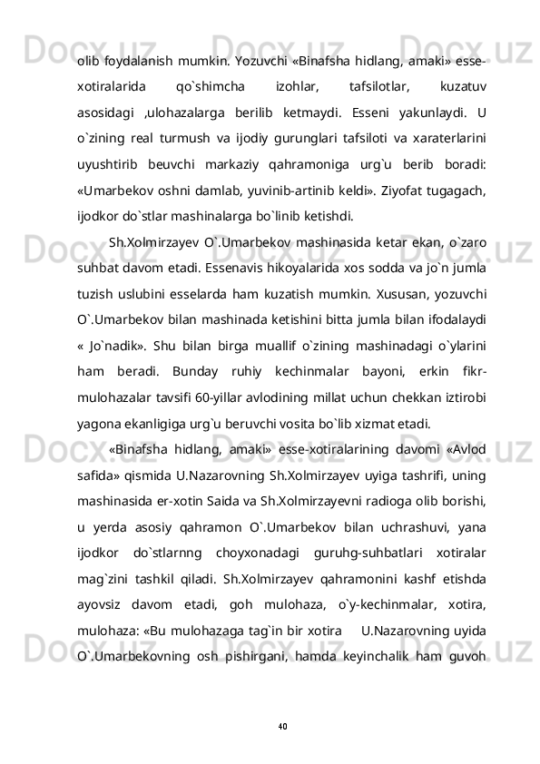 olib   foydalanish   mumkin.   Yozuvchi   «Binafsha   hidlang,   amaki»   esse-
xotiralarida   qo`shimcha   izohlar,   tafsilotlar,   kuzatuv
asosidagi   ,ulohazalarga   berilib   ketmaydi.   Esseni   yakunlaydi.   U
o`zining   real   turmush   va   ijodiy   gurunglari   tafsiloti   va   xaraterlarini
uyushtirib   beuvchi   markaziy   qahramoniga   urg`u   berib   boradi:
«Umarbekov  oshni  damlab,  yuvinib-artinib  keldi».  Ziyofat   tugagach,
ijodkor do`stlar mashinalarga bo`linib ketishdi. 
Sh.Xolmirzayev   O`.Umarbekov   mashinasida   ketar   ekan,   o`zaro
suhbat davom etadi.   Essenavis hikoyalarida xos sodda va jo`n jumla
tuzish   uslubini   esselarda   ham   kuzatish   mumkin.   Xususan,   yozuvchi
O`.Umarbekov bilan mashinada ketishini bitta jumla bilan ifodalaydi
«   Jo`nadik».   Shu   bilan   birga   muallif   o`zining   mashinadagi   o`ylarini
ham   beradi.   Bunday   ruhiy   kechinmalar   bayoni,   erkin   fikr-
mulohazalar tavsifi 60-yillar avlodining millat uchun chekkan iztirobi
yagona ekanligiga urg`u beruvchi vosita bo`lib xizmat etadi.
«Binafsha   hidlang,   amaki»   esse-xotiralarining   davomi   «Avlod
safida»   qismida   U.Nazarovning   Sh.Xolmirzayev   uyiga   tashrifi,   uning
mashinasida er-xotin Saida va Sh.Xolmirzayevni radioga olib borishi,
u   yerda   asosiy   qahramon   O`.Umarbekov   bilan   uchrashuvi,   yana
ijodkor   do`stlarnng   choyxonadagi   guruhg-suhbatlari   xotiralar
mag`zini   tashkil   qiladi.   Sh.Xolmirzayev   qahramonini   kashf   etishda
ayovsiz   davom   etadi,   goh   mulohaza,   o`y-kechinmalar,   xotira,
mulohaza: «Bu mulohazaga tag`in bir xotira   U.Nazarovning uyida
O`.Umarbekovning   osh   pishirgani,   hamda   keyinchalik   ham   guvoh
40 