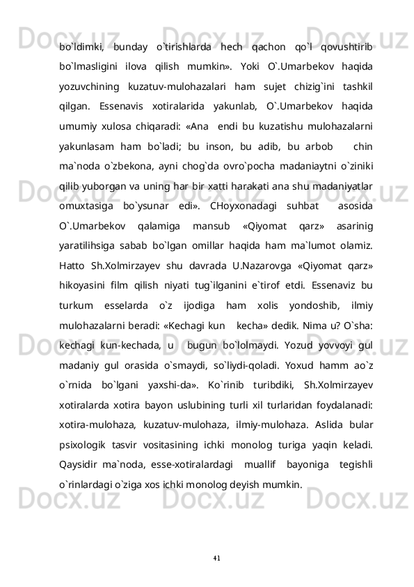 bo`ldimki,   bunday   o`tirishlarda   hech   qachon   qo`l   qovushtirib
bo`lmasligini   ilova   qilish   mumkin».   Yoki   O`.Umarbekov   haqida
yozuvchining   kuzatuv-mulohazalari   ham   sujet   chizig`ini   tashkil
qilgan.   Essenavis   xotiralarida   yakunlab,   O`.Umarbekov   haqida
umumiy   xulosa   chiqaradi:   «Ana     endi   bu   kuzatishu   mulohazalarni
yakunlasam   ham   bo`ladi;   bu   inson,   bu   adib,   bu   arbob     chin
ma`noda   o`zbekona,   ayni   chog`da   ovro`pocha   madaniaytni   o`ziniki
qilib yuborgan va uning har bir xatti harakati ana shu madaniyatlar
omuxtasiga   bo`ysunar   edi».   CHoyxonadagi   suhbat     asosida
O`.Umarbekov   qalamiga   mansub   «Qiyomat   qarz»   asarinig
yaratilihsiga   sabab   bo`lgan   omillar   haqida   ham   ma`lumot   olamiz.
Hatto   Sh.Xolmirzayev   shu   davrada   U.Nazarovga   «Qiyomat   qarz»
hikoyasini   film   qilish   niyati   tug`ilganini   e`tirof   etdi.   Essenaviz   bu
turkum   esselarda   o`z   ijodiga   ham   xolis   yondoshib,   ilmiy
mulohazalarni beradi: «Kechagi kun  kecha» dedik. Nima u? O`sha:	

kechagi   kun-kechada,   u   bugun   bo`lolmaydi.   Yozud   yovvoyi   gul	

madaniy   gul   orasida   o`smaydi,   so`liydi-qoladi.   Yoxud   hamm   ao`z
o`rnida   bo`lgani   yaxshi-da».   Ko`rinib   turibdiki,   Sh.Xolmirzayev
xotiralarda   xotira   bayon   uslubining   turli   xil   turlaridan   foydalanadi:
xotira-mulohaza,   kuzatuv-mulohaza,   ilmiy-mulohaza.   Aslida   bular
psixologik   tasvir   vositasining   ichki   monolog   turiga   yaqin   keladi.
Qaysidir   ma`noda,   esse-xotiralardagi     muallif     bayoniga     tegishli
o`rinlardagi o`ziga xos ichki monolog deyish mumkin.
41 