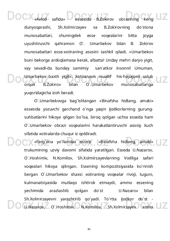 «Avlod   safida»     essesida   B.Zokirov   obrazining   keng
dunyoqarashi,   Sh.Xolmirzayev   va   B.Zokirovning   do`stona
munosabatlari,   shuningdek   esse   voqealarini   bitta   joyga
uyushtiruvchi   qahramon   O`.   Umarbekov   bilan   B.   Zokirov
munosabatlari   esse-xotiraning   asosini   tashkil   qiladi.   «Umarbekov
buni  bekorga  ardoqlamasa  kerak,  albatta!  Unday  mehri  daryo  yigit,
vay   sevadi-da   bunday   samimiy   san`atkor   insonni!   Umuman,
Umarbekov   baxtli   yigit».   Xotiranavis   muallif     his-hayajonli   uslub
orqali   B.Zokirov   bilan   O`.Umarbekov   munosabatlariga
yuqoridagicha izoh beradi.
O `. Umarbekovga   bag ` ishlangan   « Binafsha   hidlang ,   amaki »
essesida   yozuvchi   garchand   o`nga   yaqin   ijodkorlarning   gurung-
suhbatlarini   hikoya   qilgan   bo`lsa,   biroq   qolgan   uchta   esseda   ham
O`.Umarbekov   obrazi   voqealarini   harakatlantiruvchi   asosiy   kuch
sifatida xotiralarda chuqur iz qoldiradi.
«Farg`ona   yo`llarida»   essesi     «Binafsha   hidlang,   amaki»
trukumining   uzviy   davomi   sifatida   yaratilgan.   Esseda   U.Nazarov,
O`.Hoshimiv,   N.Komilov,   Sh.Xolmirzayevlarning   Vodilga   safari
voqealari   hikoya   qilingan.   Essening   kompozitsiyasida   ko`rinish
bergan   O`.Umarbekov   shaxsi   xotiraning   voqealar   rivoji,   tuguni,
kulmanatsiyasida   mutlaqo   ishtirok   etmaydi,   ammo   essening
yechimida   arazlashib   qolgan   do`st     U.Nazarov   bilan	

Sh.Xolmirzayevni   yarashtirib   qo`yadi.   To`rtta   ijodkor   do`st   -
U.Nazarov,   O`.Hoshimiv,   N.Komilov,   Sh.Xolmirzayev   xotira
42 