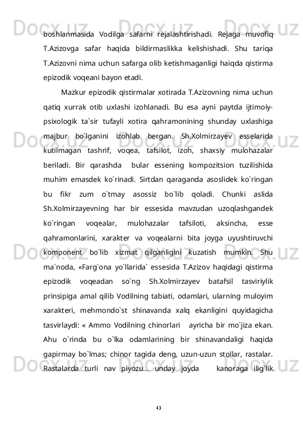 boshlanmasida   Vodilga   safarni   rejalashtirishadi.   Rejaga   muvofiq
T.Azizovga   safar   haqida   bildirmaslikka   kelishishadi.   Shu   tariqa
T.Azizovni nima uchun safarga olib ketishmaganligi haiqda qistirma
epizodik voqeani bayon etadi.
Mazkur epizodik  qistirmalar xotirada T.Azizovning nima  uchun
qatiq   xurrak   otib   uxlashi   izohlanadi.   Bu   esa   ayni   paytda   ijtimoiy-
psixologik   ta`sir   tufayli   xotira   qahramonining   shunday   uxlashiga
majbur   bo`lganini   izohlab   bergan.   Sh.Xolmirzayev   esselarida
kutilmagan   tashrif,   voqea,   tafsilot,   izoh,   shaxsiy   mulohazalar
beriladi.   Bir   qarashda     bular   essening   kompozitsion   tuzilishida
muhim   emasdek   ko`rinadi.   Sirtdan   qaraganda   asoslidek   ko`ringan
bu   fikr   zum   o`tmay   asossiz   bo`lib   qoladi.   Chunki   aslida
Sh.Xolmirzayevning   har   bir   essesida   mavzudan   uzoqlashgandek
ko`ringan   voqealar,   mulohazalar   tafsiloti,   aksincha,   esse
qahramonlarini,   xarakter   va   voqealarni   bita   joyga   uyushtiruvchi
komponent   bo`lib   xizmat   qilganligini   kuzatish   mumkin.   Shu
ma`noda,   «Farg`ona   yo`llarida`   essesida   T.Azizov   haqidagi   qistirma
epizodik   voqeadan   so`ng   Sh.Xolmirzayev   batafsil   tasviriylik
prinsipiga   amal   qilib   Vodilning   tabiati,   odamlari,   ularning   muloyim
xarakteri,   mehmondo`st   shinavanda   xalq   ekanligini   quyidagicha
tasvirlaydi:   «   Ammo   Vodilning   chinorlari   ayricha   bir   mo`jiza   ekan.
Ahu   o`rinda   bu   o`lka   odamlarining   bir   shinavandaligi   haqida
gapirmay   bo`lmas;   chinor   tagida   deng,   uzun-uzun   stollar,   rastalar.
Rastalarda   turli   nav   piyozu...   unday   joyda     kanoraga   ilig`lik	

43 