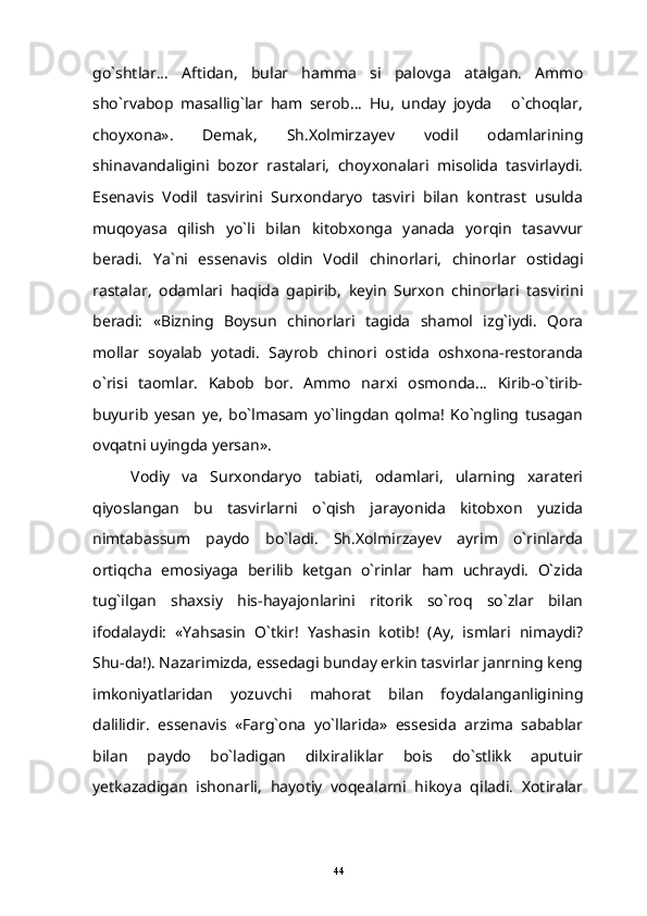 go`shtlar...   Aftidan,   bular   hamma   si   palovga   atalgan.   Ammo
sho`rvabop   masallig`lar   ham   serob...   Hu,   unday   joyda   o`choqlar,
choyxona».   Demak,   Sh.Xolmirzayev   vodil   odamlarining
shinavandaligini   bozor   rastalari,   choyxonalari   misolida   tasvirlaydi.
Esenavis   Vodil   tasvirini   Surxondaryo   tasviri   bilan   kontrast   usulda
muqoyasa   qilish   yo`li   bilan   kitobxonga   yanada   yorqin   tasavvur
beradi.   Ya ` ni   essenavis   oldin   Vodil   chinorlari ,   chinorlar   ostidagi
rastalar ,   odamlari   haqida   gapirib ,   keyin   Surxon   chinorlari   tasvirini
beradi:   «Bizning   Boysun   chinorlari   tagida   shamol   izg`iydi.   Qora
mollar   soyalab   yotadi.   Sayrob   chinori   ostida   oshxona-restoranda
o`risi   taomlar.   Kabob   bor.   Ammo   narxi   osmonda...   Kirib-o`tirib-
buyurib   yesan   ye,   bo`lmasam   yo`lingdan   qolma!   Ko`ngling   tusagan
ovqatni uyingda yersan».
Vodiy   va   Surxondaryo   tabiati,   odamlari,   ularning   xarateri
qiyoslangan   bu   tasvirlarni   o`qish   jarayonida   kitobxon   yuzida
nimtabassum   paydo   bo`ladi.   Sh.Xolmirzayev   ayrim   o`rinlarda
ortiqcha   emosiyaga   berilib   ketgan   o`rinlar   ham   uchraydi.   O`zida
tug`ilgan   shaxsiy   his-hayajonlarini   ritorik   so`roq   so`zlar   bilan
ifodalaydi:   «Yahsasin   O`tkir!   Yashasin   kotib!   (Ay,   ismlari   nimaydi?
Shu-da!). Nazarimizda, essedagi bunday erkin tasvirlar janrning keng
imkoniyatlaridan   yozuvchi   mahorat   bilan   foydalanganligining
dalilidir.   essenavis   «Farg`ona   yo`llarida»   essesida   arzima   sabablar
bilan   paydo   bo`ladigan   dilxiraliklar   bois   do`stlikk   aputuir
yetkazadigan   ishonarli,   hayotiy   voqealarni   hikoya   qiladi.   Xotiralar
44 