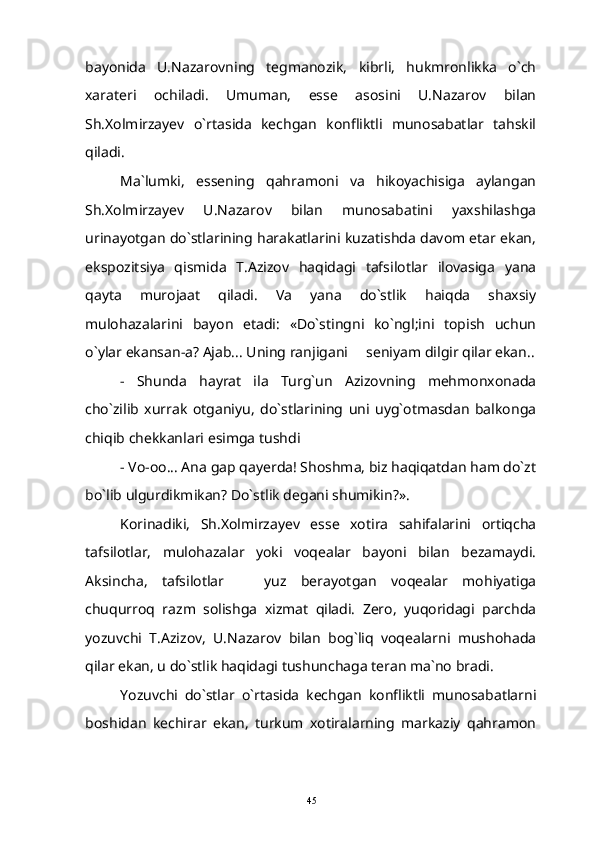 bayonida   U.Nazarovning   tegmanozik,   kibrli,   hukmronlikka   o`ch
xarateri   ochiladi.   Umuman,   esse   asosini   U.Nazarov   bilan
Sh.Xolmirzayev   o`rtasida   kechgan   konfliktli   munosabatlar   tahskil
qiladi.
Ma`lumki,   essening   qahramoni   va   hikoyachisiga   aylangan
Sh.Xolmirzayev   U.Nazarov   bilan   munosabatini   yaxshilashga
urinayotgan do`stlarining harakatlarini kuzatishda davom etar ekan,
ekspozitsiya   qismida   T.Azizov   haqidagi   tafsilotlar   ilovasiga   yana
qayta   murojaat   qiladi.   Va   yana   do`stlik   haiqda   shaxsiy
mulohazalarini   bayon   etadi:   «Do`stingni   ko`ngl;ini   topish   uchun
o`ylar ekansan-a? Ajab... Uning ranjigani   seniyam dilgir qilar ekan..
-   Shunda   hayrat   ila   Turg`un   Azizovning   mehmonxonada
cho`zilib   xurrak   otganiyu,   do`stlarining   uni   uyg`otmasdan   balkonga
chiqib chekkanlari esimga tushdi
- Vo-oo... Ana gap qayerda! Shoshma, biz haqiqatdan ham do`zt
bo`lib ulgurdikmikan? Do`stlik degani shumikin?».
Korinadiki,   Sh.Xolmirzayev   esse   xotira   sahifalarini   ortiqcha
tafsilotlar,   mulohazalar   yoki   voqealar   bayoni   bilan   bezamaydi.
Aksincha,   tafsilotlar     yuz   berayotgan   voqealar   mohiyatiga	

chuqurroq   razm   solishga   xizmat   qiladi.   Zero,   yuqoridagi   parchda
yozuvchi   T.Azizov,   U.Nazarov   bilan   bog`liq   voqealarni   mushohada
qilar ekan, u do`stlik haqidagi tushunchaga teran ma`no bradi.
Yozuvchi   do`stlar   o`rtasida   kechgan   konfliktli   munosabatlarni
boshidan   kechirar   ekan,   turkum   xotiralarning   markaziy   qahramon
45 
