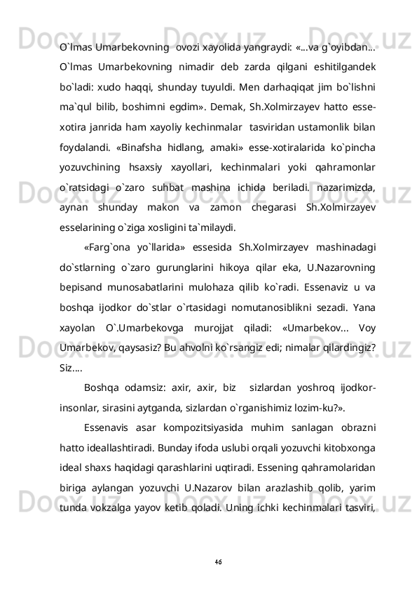 O`lmas Umarbekovning   ovozi xayolida yangraydi: «...va g`oyibdan...
O`lmas   Umarbekovning   nimadir   deb   zarda   qilgani   eshitilgandek
bo`ladi:   xudo   haqqi,   shunday   tuyuldi.   Men   darhaqiqat   jim   bo`lishni
ma`qul   bilib,   boshimni   egdim».   Demak,   Sh.Xolmirzayev   hatto   esse-
xotira   janrida   ham  xayoliy   kechinmalar    tasviridan   ustamonlik   bilan
foydalandi.   «Binafsha   hidlang,   amaki»   esse-xotiralarida   ko`pincha
yozuvchining   hsaxsiy   xayollari,   kechinmalari   yoki   qahramonlar
o`ratsidagi   o`zaro   suhbat   mashina   ichida   beriladi.   nazarimizda,
aynan   shunday   makon   va   zamon   chegarasi   Sh.Xolmirzayev
esselarining o`ziga xosligini ta`milaydi.
«Farg`ona   yo`llarida»   essesida   Sh.Xolmirzayev   mashinadagi
do`stlarning   o`zaro   gurunglarini   hikoya   qilar   eka,   U.Nazarovning
bepisand   munosabatlarini   mulohaza   qilib   ko`radi.   Essenaviz   u   va
boshqa   ijodkor   do`stlar   o`rtasidagi   nomutanosiblikni   sezadi.   Yana
xayolan   O`.Umarbekovga   murojjat   qiladi:   «Umarbekov...   Voy
Umarbekov, qaysasiz? Bu ahvolni ko`rsangiz edi; nimalar qilardingiz?
Siz....
Boshqa   odamsiz:   axir,   axir,   biz   sizlardan   yoshroq   ijodkor-
insonlar, sirasini aytganda, sizlardan o`rganishimiz lozim-ku?».
Essenavis   asar   kompozitsiyasida   muhim   sanlagan   obrazni
hatto ideallashtiradi. Bunday ifoda uslubi orqali yozuvchi kitobxonga
ideal shaxs haqidagi qarashlarini uqtiradi. Essening qahramolaridan
biriga   aylangan   yozuvchi   U.Nazarov   bilan   arazlashib   qolib,   yarim
tunda   vokzalga   yayov   ketib   qoladi.   Uning   ichki   kechinmalari   tasviri,
46 
