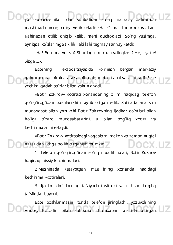 yo`l   supuruvchilar   bilan   suhbatidan   so`ng   markaziy   qahramon
mashinada uning oldiga yetib keladi: «Ha, O`lmas Umarbekov ekan.
Kabinadan   otilib   chiqib   kelib,   meni   quchoqladi.   So`ng   yuzimga,
ayniqsa, ko`zlarimga tikilib, labi labi tegmay sannay ketdi:
-Ha? Bu nima yurish? Shuning uhun keluvdingizmi? He, Uyat-e!
Sizga....».
Essening     ekspozitsiyasida   ko`rinish   bergan   markaziy
qahramon yechimida arazlashib qolgan do`stlarni yarashtiradi. Esse
yechimi qadah so`zlar bilan yakunlanadi.
«Botir   Zokirov»   xotirasi   xonandaning   o`limi   haqidagi   telefon
qo`ng`irog`idan   boshlanishini   aytib   o`tgan   edik.   Xotirada   ana   shu
munosabat   bilan   yozuvchi   Botir   Zokirovning   ijodkor   do`stlari   bilan
bo`lga   o`zaro   munosabatlarini,   u   bilan   bog`liq   xotira   va
kechinmalarini eslaydi.
«Botir Zokirov» xotirasidagi voqealarni makon va zamon nuqtai
nazaridan uchga bo`lib o`rganish mumkin:
1.   Telefon   qo`ng`irog`idan   so`ng   muallif   holati,   Botir   Zokirov
haqidagi hissiy kechinmalari.
2.Mashinada   ketayotgan   muallifning   xonanda   haqidagi
kechinmali-xotiralari.
3.   Ijoskor   do`stlarning   ta`ziyada   ihstiroki   va   u   bilan   bog`liq
tafsilotlar bayoni.
Esse   boshlanmasini   tunda   telefon   jiringlashi,   yozuvchining
Andrey   Borodin   bilan   suhbatio,   shumxabar   ta`sirida   o`tirgan
47 