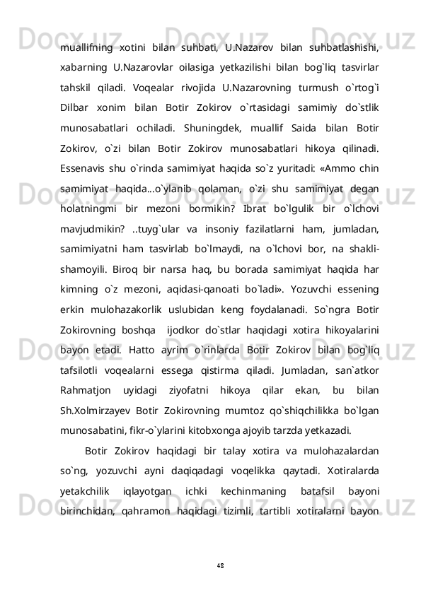 muallifning   xotini   bilan   suhbati,   U.Nazarov   bilan   suhbatlashishi,
xabarning   U.Nazarovlar   oilasiga   yetkazilishi   bilan   bog`liq   tasvirlar
tahskil   qiladi.   Voqealar   rivojida   U.Nazarovning   turmush   o`rtog`i
Dilbar   xonim   bilan   Botir   Zokirov   o`rtasidagi   samimiy   do`stlik
munosabatlari   ochiladi.   Shuningdek,   muallif   Saida   bilan   Botir
Zokirov,   o`zi   bilan   Botir   Zokirov   munosabatlari   hikoya   qilinadi.
Essenavis   shu   o`rinda   samimiyat   haqida   so`z   yuritadi:   «Ammo   chin
samimiyat   haqida...o`ylanib   qolaman,   o`zi   shu   samimiyat   degan
holatningmi   bir   mezoni   bormikin?   Ibrat   bo`lgulik   bir   o`lchovi
mavjudmikin?   ..tuyg`ular   va   insoniy   fazilatlarni   ham,   jumladan,
samimiyatni   ham   tasvirlab   bo`lmaydi,   na   o`lchovi   bor,   na   shakli-
shamoyili.   Biroq   bir   narsa   haq,   bu   borada   samimiyat   haqida   har
kimning   o`z   mezoni,   aqidasi-qanoati   bo`ladi».   Yozuvchi   essening
erkin   mulohazakorlik   uslubidan   keng   foydalanadi.   So`ngra   Botir
Zokirovning   boshqa     ijodkor   do`stlar   haqidagi   xotira   hikoyalarini
bayon   etadi.   Hatto   ayrim   o`rinlarda   Botir   Zokirov   bilan   bog`liq
tafsilotli   voqealarni   essega   qistirma   qiladi.   Jumladan,   san`atkor
Rahmatjon   uyidagi   ziyofatni   hikoya   qilar   ekan,   bu   bilan
Sh.Xolmirzayev   Botir   Zokirovning   mumtoz   qo`shiqchilikka   bo`lgan
munosabatini, fikr-o`ylarini kitobxonga ajoyib tarzda yetkazadi.
Botir   Zokirov   haqidagi   bir   talay   xotira   va   mulohazalardan
so`ng,   yozuvchi   ayni   daqiqadagi   voqelikka   qaytadi.   Xotiralarda
yetakchilik   iqlayotgan   ichki   kechinmaning   batafsil   bayoni
birinchidan,   qahramon   haqidagi   tizimli,   tartibli   xotiralarni   bayon
48 