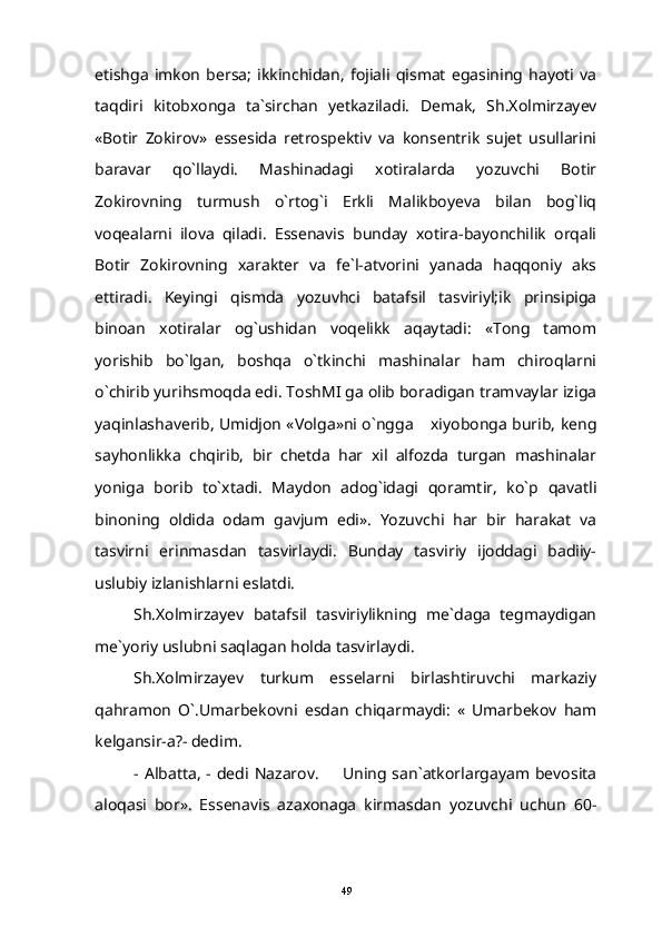 etishga   imkon   bersa;   ikkinchidan,   fojiali   qismat   egasining   hayoti   va
taqdiri   kitobxonga   ta`sirchan   yetkaziladi.   Demak,   Sh.Xolmirzayev
«Botir   Zokirov»   essesida   retrospektiv   va   konsentrik   sujet   usullarini
baravar   qo`llaydi.   Mashinadagi   xotiralarda   yozuvchi   Botir
Zokirovning   turmush   o`rtog`i   Erkli   Malikboyeva   bilan   bog`liq
voqealarni   ilova   qiladi.   Essenavis   bunday   xotira-bayonchilik   orqali
Botir   Zokirovning   xarakter   va   fe`l-atvorini   yanada   haqqoniy   aks
ettiradi.   Keyingi   qismda   yozuvhci   batafsil   tasviriyl;ik   prinsipiga
binoan   xotiralar   og`ushidan   voqelikk   aqaytadi:   «Tong   tamom
yorishib   bo`lgan,   boshqa   o`tkinchi   mashinalar   ham   chiroqlarni
o`chirib yurihsmoqda edi. ToshMI ga olib boradigan tramvaylar iziga
yaqinlashaverib, Umidjon «Volga»ni o`ngga  xiyobonga burib, keng
sayhonlikka   chqirib,   bir   chetda   har   xil   alfozda   turgan   mashinalar
yoniga   borib   to`xtadi.   Maydon   adog`idagi   qoramtir,   ko`p   qavatli
binoning   oldida   odam   gavjum   edi».   Yozuvchi   har   bir   harakat   va
tasvirni   erinmasdan   tasvirlaydi.   Bunday   tasviriy   ijoddagi   badiiy-
uslubiy izlanishlarni eslatdi.
Sh.Xolmirzayev   batafsil   tasviriylikning   me`daga   tegmaydigan
me`yoriy uslubni saqlagan holda tasvirlaydi.
Sh.Xolmirzayev   turkum   esselarni   birlashtiruvchi   markaziy
qahramon   O`.Umarbekovni   esdan   chiqarmaydi:   «   Umarbekov   ham
kelgansir-a?- dedim.
- Albatta,   - dedi  Nazarov.    Uning san`atkorlargayam bevosita	

aloqasi   bor».   Essenavis   azaxonaga   kirmasdan   yozuvchi   uchun   60-
49 