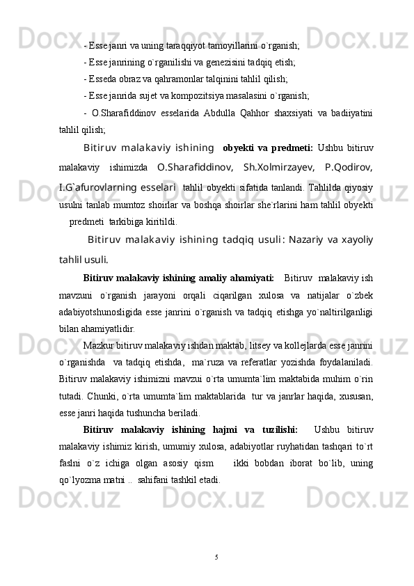 - Esse janri va uning taraqqiyot tamoyillarini o`rganish;
- Esse janrining o`rganilishi va genezisini tadqiq etish;
- Esseda obraz va qahramonlar talqinini tahlil qilish;
- Esse janrida sujet va kompozitsiya masalasini o`rganish;
-   O.Sharafiddinov   esselarida   Abdulla   Qahhor   shaxsiyati   va   badiiyatini
tahlil qilish;
Bit iruv   malak av iy   ishining     obyekti   va   predmeti:   Ushbu   bitiruv
malakaviy   ishimizda   O.Sharafiddinov,   Sh.Xolmirzayev,   P.Qodirov,
I.G`afurovlarning   esselari     tahlil   obyekti   sifatida   tanlandi.   Tahlilda   qiyosiy
usulni tanlab mumtoz shoirlar va boshqa shoirlar she`rlarini ham tahlil obyekti
 predmeti  tarkibiga kiritildi.
  Bit iruv   malak av iy   ishining   t adqiq   usuli :   Nazariy   va   xayoliy
tahlil usuli.    
Bitiruv malakaviy ishining amaliy ahamiyati:      Bitiruv   malakaviy ish
mavzuni   o`rganish   jarayoni   orqali   ciqarilgan   xulosa   va   natijalar   o`zbek
adabiyotshunosligida   esse   janrini   o`rganish   va   tadqiq   etishga   yo`naltirilganligi
bilan ahamiyatlidir.
Mazkur bitiruv malakaviy ishdan maktab, litsey va kollejlarda esse janrini
o`rganishda     va   tadqiq   etishda,     ma`ruza   va   referatlar   yozishda   foydalaniladi.
Bitiruv malakaviy ishimizni  mavzui  o`rta umumta`lim  maktabida muhim  o`rin
tutadi. Chunki, o`rta umumta`lim maktablarida   tur va janrlar  haqida, xususan,
esse janri haqida tushuncha beriladi.
Bitiruv   malakaviy   ishining   hajmi   va   tuzilishi:     Ushbu   bitiruv
malakaviy ishimiz kirish, umumiy xulosa, adabiyotlar  ruyhatidan tashqari  to`rt
faslni   o`z   ichiga   olgan   asosiy   qism     ikki   bobdan   iborat   bo`lib,   uning	

qo`lyozma matni ..  sahifani tashkil etadi.
5 
