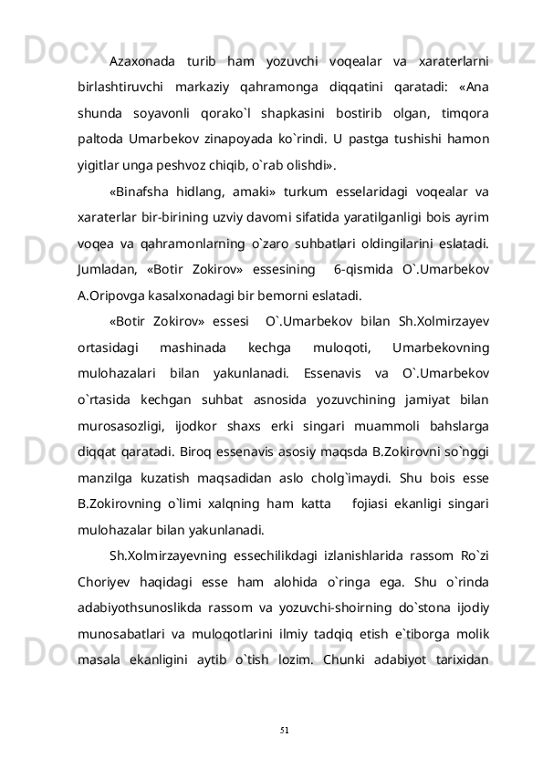 Azaxonada   turib   ham   yozuvchi   voqealar   va   xaraterlarni
birlashtiruvchi   markaziy   qahramonga   diqqatini   qaratadi:   «Ana
shunda   soyavonli   qorako`l   shapkasini   bostirib   olgan,   timqora
paltoda   Umarbekov   zinapoyada   ko`rindi.   U   pastga   tushishi   hamon
yigitlar unga peshvoz chiqib, o`rab olishdi».
«Binafsha   hidlang,   amaki»   turkum   esselaridagi   voqealar   va
xaraterlar bir-birining uzviy davomi sifatida yaratilganligi bois ayrim
voqea   va   qahramonlarning   o`zaro   suhbatlari   oldingilarini   eslatadi.
Jumladan,   «Botir   Zokirov»   essesining     6-qismida   O`.Umarbekov
A.Oripovga kasalxonadagi bir bemorni eslatadi.
«Botir   Zokirov»   essesi     O`.Umarbekov   bilan   Sh.Xolmirzayev
ortasidagi   mashinada   kechga   muloqoti,   Umarbekovning
mulohazalari   bilan   yakunlanadi.   Essenavis   va   O`.Umarbekov
o`rtasida   kechgan   suhbat   asnosida   yozuvchining   jamiyat   bilan
murosasozligi,   ijodkor   shaxs   erki   singari   muammoli   bahslarga
diqqat   qaratadi.   Biroq  essenavis  asosiy  maqsda   B.Zokirovni  so`nggi
manzilga   kuzatish   maqsadidan   aslo   cholg`imaydi.   Shu   bois   esse
B.Zokirovning   o`limi   xalqning   ham   katta       fojiasi   ekanligi   singari
mulohazalar bilan yakunlanadi.
Sh.Xolmirzayevning   essechilikdagi   izlanishlarida   rassom   Ro`zi
Choriyev   haqidagi   esse   ham   alohida   o`ringa   ega.   Shu   o`rinda
adabiyothsunoslikda   rassom   va   yozuvchi-shoirning   do`stona   ijodiy
munosabatlari   va   muloqotlarini   ilmiy   tadqiq   etish   e`tiborga   molik
masala   ekanligini   aytib   o`tish   lozim.   Chunki   adabiyot   tarixidan
51 