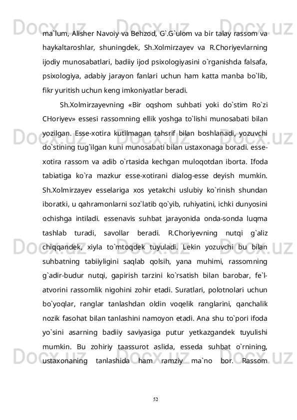 ma`lum, Alisher Navoiy va Behzod, G`.G`ulom va bir talay rassom va
haykaltaroshlar,   shuningdek,   Sh.Xolmirzayev   va   R.Choriyevlarning
ijodiy  munosabatlari,   badiiy  ijod  psixologiyasini  o`rganishda   falsafa,
psixologiya,   adabiy   jarayon   fanlari   uchun   ham   katta   manba   bo`lib,
fikr yuritish uchun keng imkoniyatlar beradi.
Sh.Xolmirzayevning   «Bir   oqshom   suhbati   yoki   do`stim   Ro`zi
CHoriyev»   essesi   rassomning   ellik   yoshga   to`lishi   munosabati   bilan
yozilgan.   Esse-xotira   kutilmagan   tahsrif   bilan   boshlanadi,   yozuvchi
do`stining tug`ilgan kuni munosabati bilan ustaxonaga boradi. esse-
xotira   rassom   va   adib   o`rtasida   kechgan   muloqotdan   iborta.   Ifoda
tabiatiga   ko`ra   mazkur   esse-xotirani   dialog-esse   deyish   mumkin.
Sh.Xolmirzayev   esselariga   xos   yetakchi   uslubiy   ko`rinish   shundan
iboratki, u qahramonlarni soz`latib qo`yib, ruhiyatini, ichki dunyosini
ochishga   intiladi.   essenavis   suhbat   jarayonida   onda-sonda   luqma
tashlab   turadi,   savollar   beradi.   R.Choriyevning   nutqi   g`aliz
chiqqandek,   xiyla   to`mtoqdek   tuyuladi.   Lekin   yozuvchi   bu   bilan
suhbatning   tabiiyligini   saqlab   qolsih,   yana   muhimi,   rassomning
g`adir-budur   nutqi,   gapirish   tarzini   ko`rsatish   bilan   barobar,   fe`l-
atvorini   rassomlik   nigohini   zohir   etadi.   Suratlari,   polotnolari   uchun
bo`yoqlar,   ranglar   tanlashdan   oldin   voqelik   ranglarini,   qanchalik
nozik  fasohat  bilan  tanlashini  namoyon  etadi. Ana  shu  to`pori ifoda
yo`sini   asarning   badiiy   saviyasiga   putur   yetkazgandek   tuyulishi
mumkin.   Bu   zohiriy   taassurot   aslida,   esseda   suhbat   o`rnining,
ustaxonaning   tanlashida   ham   ramziy   ma`no   bor.   Rassom
52 