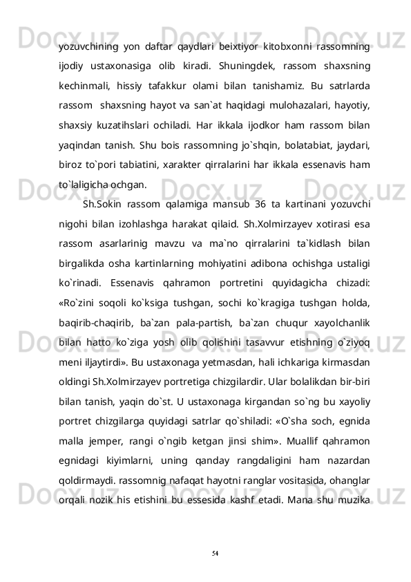 yozuvchining   yon   daftar   qaydlari   beixtiyor   kitobxonni   rassomning
ijodiy   ustaxonasiga   olib   kiradi.   Shuningdek,   rassom   shaxsning
kechinmali,   hissiy   tafakkur   olami   bilan   tanishamiz.   Bu   satrlarda
rassom     shaxsning   hayot   va   san`at   haqidagi   mulohazalari,   hayotiy,
shaxsiy   kuzatihslari   ochiladi.   Har   ikkala   ijodkor   ham   rassom   bilan
yaqindan   tanish.   Shu   bois   rassomning   jo`shqin,   bolatabiat,   jaydari,
biroz   to`pori   tabiatini,   xarakter   qirralarini   har   ikkala   essenavis   ham
to`laligicha ochgan.
Sh.Sokin   rassom   qalamiga   mansub   36   ta   kartinani   yozuvchi
nigohi   bilan   izohlashga   harakat   qilaid.   Sh.Xolmirzayev   xotirasi   esa
rassom   asarlarinig   mavzu   va   ma`no   qirralarini   ta`kidlash   bilan
birgalikda   osha   kartinlarning   mohiyatini   adibona   ochishga   ustaligi
ko`rinadi.   Essenavis   qahramon   portretini   quyidagicha   chizadi:
«Ro`zini   soqoli   ko`ksiga   tushgan,   sochi   ko`kragiga   tushgan   holda,
baqirib-chaqirib,   ba`zan   pala-partish,   ba`zan   chuqur   xayolchanlik
bilan   hatto   ko`ziga   yosh   olib   qolishini   tasavvur   etishning   o`ziyoq
meni iljaytirdi». Bu ustaxonaga yetmasdan, hali ichkariga kirmasdan
oldingi Sh.Xolmirzayev portretiga chizgilardir. Ular bolalikdan bir-biri
bilan   tanish,   yaqin   do`st.   U   ustaxonaga   kirgandan   so`ng   bu   xayoliy
portret   chizgilarga   quyidagi   satrlar   qo`shiladi:   «O`sha   soch,   egnida
malla   jemper,   rangi   o`ngib   ketgan   jinsi   shim».   Muallif   qahramon
egnidagi   kiyimlarni,   uning   qanday   rangdaligini   ham   nazardan
qoldirmaydi. rassomnig nafaqat hayotni ranglar vositasida, ohanglar
orqali   nozik   his   etishini   bu   essesida   kashf   etadi.   Mana   shu   muzika
54 