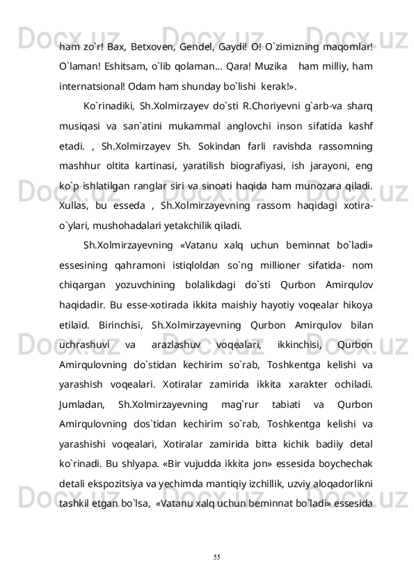 ham   zo`r!   Bax,   Betxoven,   Gendel,   Gaydi!   O!   O`zimizning   maqomlar!
O`laman! Eshitsam, o`lib qolaman... Qara! Muzika  ham milliy,  ham
internatsional! Odam ham shunday bo`lishi  kerak!».
Ko`rinadiki,   Sh.Xolmirzayev   do`sti   R.Choriyevni   g`arb-va   sharq
musiqasi   va   san`atini   mukammal   anglovchi   inson   sifatida   kashf
etadi.   ,   Sh.Xolmirzayev   Sh.   Sokindan   farli   ravishda   rassomning
mashhur   oltita   kartinasi,   yaratilish   biografiyasi,   ish   jarayoni,   eng
ko`p   ishlatilgan   ranglar   siri   va   sinoati   haqida   ham   munozara   qiladi.
Xullas,   bu   esseda   ,   Sh.Xolmirzayevning   rassom   haqidagi   xotira-
o`ylari, mushohadalari yetakchilik qiladi.
Sh.Xolmirzayevning   «Vatanu   xalq   uchun   beminnat   bo`ladi»
essesining   qahramoni   istiqloldan   so`ng   millioner   sifatida-   nom
chiqargan   yozuvchining   bolalikdagi   do`sti   Qurbon   Amirqulov
haqidadir.   Bu   esse-xotirada   ikkita   maishiy   hayotiy   voqealar   hikoya
etilaid.   Birinchisi,   Sh.Xolmirzayevning   Qurbon   Amirqulov   bilan
uchrashuvi   va   arazlashuv   voqealari,   ikkinchisi,   Qurbon
Amirqulovning   do`stidan   kechirim   so`rab,   Toshkentga   kelishi   va
yarashish   voqealari.   Xotiralar   zamirida   ikkita   xarakter   ochiladi.
Jumladan,   Sh.Xolmirzayevning   mag`rur   tabiati   va   Qurbon
Amirqulovning   dos`tidan   kechirim   so`rab,   Toshkentga   kelishi   va
yarashishi   voqealari,   Xotiralar   zamirida   bitta   kichik   badiiy   detal
ko`rinadi.   Bu   shlyapa.   «Bir   vujudda   ikkita   jon»   essesida   boychechak
detali ekspozitsiya va yechimda mantiqiy izchillik, uzviy aloqadorlikni
tashkil etgan bo`lsa,  «Vatanu xalq uchun beminnat bo`ladi» essesida
55 