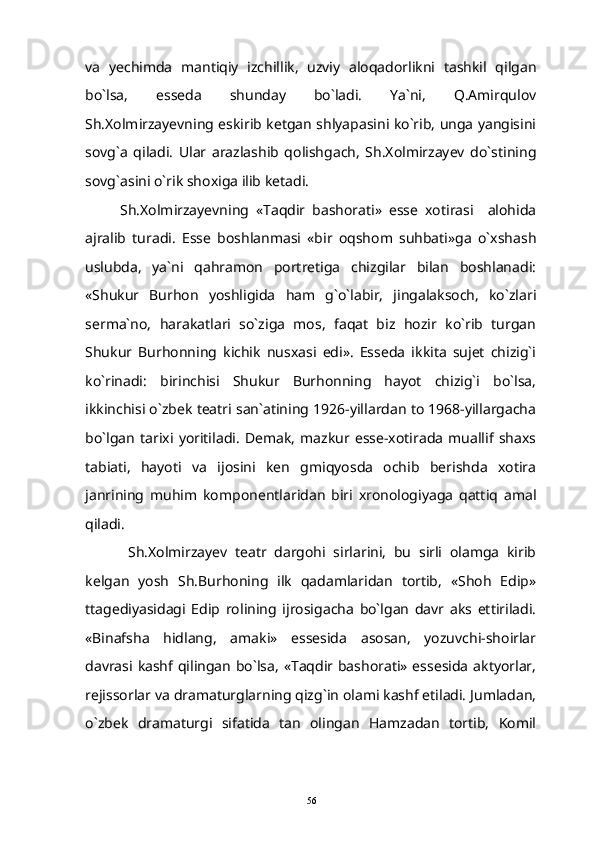 va   yechimda   mantiqiy   izchillik,   uzviy   aloqadorlikni   tashkil   qilgan
bo`lsa,   esseda   shunday   bo`ladi.   Ya`ni,   Q.Amirqulov
Sh.Xolmirzayevning eskirib ketgan shlyapasini ko`rib, unga yangisini
sovg`a   qiladi.   Ular   arazlashib   qolishgach,   Sh.Xolmirzayev   do`stining
sovg`asini o`rik shoxiga ilib ketadi.
Sh.Xolmirzayevning   «Taqdir   bashorati»   esse   xotirasi     alohida
ajralib   turadi.   Esse   boshlanmasi   «bir   oqshom   suhbati»ga   o`xshash
uslubda,   ya`ni   qahramon   portretiga   chizgilar   bilan   boshlanadi:
«Shukur   Burhon   yoshligida   ham   g`o`labir,   jingalaksoch,   ko`zlari
serma`no,   harakatlari   so`ziga   mos,   faqat   biz   hozir   ko`rib   turgan
Shukur   Burhonning   kichik   nusxasi   edi».   Esseda   ikkita   sujet   chizig`i
ko`rinadi:   birinchisi   Shukur   Burhonning   hayot   chizig`i   bo`lsa,
ikkinchisi o`zbek teatri san`atining 1926-yillardan to 1968-yillargacha
bo`lgan   tarixi   yoritiladi.   Demak,   mazkur   esse-xotirada   muallif   shaxs
tabiati,   hayoti   va   ijosini   ken   gmiqyosda   ochib   berishda   xotira
janrining   muhim   komponentlaridan   biri   xronologiyaga   qattiq   amal
qiladi.
  Sh.Xolmirzayev   teatr   dargohi   sirlarini,   bu   sirli   olamga   kirib
kelgan   yosh   Sh.Burhoning   ilk   qadamlaridan   tortib,   «Shoh   Edip»
ttagediyasidagi   Edip   rolining   ijrosigacha   bo`lgan   davr   aks   ettiriladi.
«Binafsha   hidlang,   amaki»   essesida   asosan,   yozuvchi-shoirlar
davrasi kashf qilingan bo`lsa,  «Taqdir bashorati» essesida  aktyorlar,
rejissorlar va dramaturglarning qizg`in olami kashf etiladi. Jumladan,
o`zbek   dramaturgi   sifatida   tan   olingan   Hamzadan   tortib,   Komil
56 