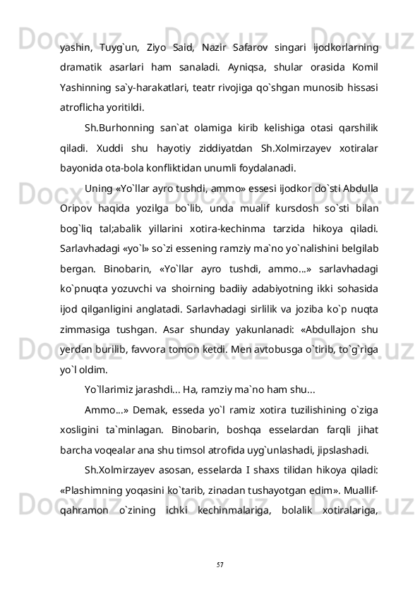 yashin,   Tuyg`un,   Ziyo   Said,   Nazir   Safarov   singari   ijodkorlarning
dramatik   asarlari   ham   sanaladi.   Ayniqsa,   shular   orasida   Komil
Yashinning  sa`y-harakatlari,  teatr rivojiga  qo`shgan munosib hissasi
atroflicha yoritildi.
Sh.Burhonning   san`at   olamiga   kirib   kelishiga   otasi   qarshilik
qiladi.   Xuddi   shu   hayotiy   ziddiyatdan   Sh.Xolmirzayev   xotiralar
bayonida ota-bola konfliktidan unumli foydalanadi.
Uning «Yo`llar ayro tushdi, ammo» essesi ijodkor do`sti Abdulla
Oripov   haqida   yozilga   bo`lib,   unda   mualif   kursdosh   so`sti   bilan
bog`liq   tal;abalik   yillarini   xotira-kechinma   tarzida   hikoya   qiladi.
Sarlavhadagi «yo`l» so`zi essening ramziy ma`no yo`nalishini belgilab
bergan.   Binobarin,   «Yo`llar   ayro   tushdi,   ammo...»   sarlavhadagi
ko`pnuqta   yozuvchi   va   shoirning   badiiy   adabiyotning   ikki   sohasida
ijod   qilganligini   anglatadi.   Sarlavhadagi   sirlilik   va   joziba   ko`p   nuqta
zimmasiga   tushgan.   Asar   shunday   yakunlanadi:   «Abdullajon   shu
yerdan burilib, favvora tomon ketdi. Men avtobusga o`tirib, to`g`riga
yo`l oldim.
Yo`llarimiz jarashdi... Ha, ramziy ma`no ham shu...
Ammo...»   Demak,   esseda   yo`l   ramiz   xotira   tuzilishining   o`ziga
xosligini   ta`minlagan.   Binobarin,   boshqa   esselardan   farqli   jihat
barcha voqealar ana shu timsol atrofida uyg`unlashadi, jipslashadi.
Sh.Xolmirzayev   asosan,   esselarda   I   shaxs   tilidan   hikoya   qiladi:
«Plashimning yoqasini ko`tarib, zinadan tushayotgan edim». Muallif-
qahramon   o`zining   ichki   kechinmalariga,   bolalik   xotiralariga,
57 